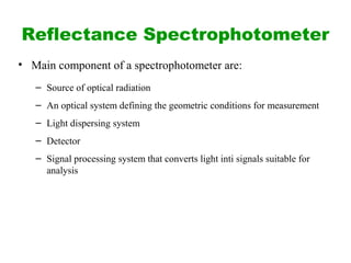 Reflectance Spectrophotometer
• Main component of a spectrophotometer are:
– Source of optical radiation
– An optical system defining the geometric conditions for measurement
– Light dispersing system
– Detector
– Signal processing system that converts light inti signals suitable for
analysis
 