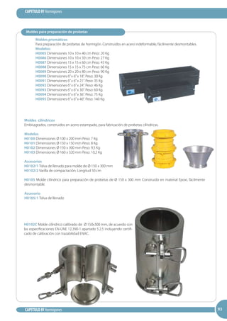 93
CAPITULO IV Hormigones
CAPITULO IV Hormigones 9393
Moldes prismáticos
Para preparación de probetas de hormigón. Construidos en acero indeformable, fácilmente desmontables.
Modelos:
H0085 Dimensiones 10 x 10 x 40 cm Peso: 20 Kg
H0086 Dimensiones 10 x 10 x 50 cm Peso: 27 Kg
H0087 Dimensiones 15 x 15 x 60 cm Peso: 45 Kg
H0088 Dimensiones 15 x 15 x 75 cm Peso: 60 Kg
H0089 Dimensiones 20 x 20 x 80 cm Peso: 90 Kg
H0090 Dimensiones 6”x 6”x 18”. Peso: 30 Kg
H0091 Dimensiones 6”x 6”x 21”. Peso: 35 Kg
H0092 Dimensiones 6”x 6”x 24”. Peso: 46 Kg
H0093 Dimensiones 6”x 6”x 30”. Peso: 60 Kg
H0094 Dimensiones 6”x 6”x 36”. Peso: 75 Kg
H0095 Dimensiones 6”x 6”x 40”. Peso: 140 Kg
Moldes cilíndricos
Embisagrados, construidos en acero estampado, para fabricación de probetas cilíndricas.
Modelos
H0100 Dimensiones Ø 100 x 200 mm Peso: 7 Kg
H0101 Dimensiones Ø 150 x 150 mm Peso: 8 Kg
H0102 Dimensiones Ø 150 x 300 mm Peso: 9,5 Kg
H0103 Dimensiones Ø 160 x 320 mm Peso: 10,2 Kg
Accesorios
H0102/1 Tolva de llenado para molde de Ø 150 x 300 mm
H0102/2 Varilla de compactación. Longitud 50 cm
H0105 Molde cilíndrico para preparación de probetas de Ø 150 x 300 mm Construido en material Epoxi, fácilmente
desmontable.
Accesorio
H0105/1 Tolva de llenado
Moldes para preparación de probetas
H0102C Molde cilíndrico calibrado de Ø 150x300 mm, de acuerdo con
las especificaciones EN-UNE 12.390-1 apartado 5.2.5 incluyendo certifi-
cado de calibración con trazabilidad ENAC.
 