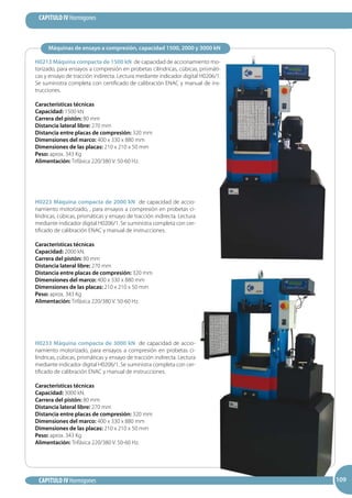 109
CAPITULO IV Hormigones
CAPITULO IV Hormigones 109109
Máquinas de ensayo a compresión, capacidad 1500, 2000 y 3000 kN
H0213 Máquina compacta de 1500 kN de capacidad de accionamiento mo-
torizado, para ensayos a compresión en probetas cilíndricas, cúbicas, prismáti-
cas y ensayo de tracción indirecta. Lectura mediante indicador digital H0206/1.
Se suministra completa con certificado de calibración ENAC y manual de ins-
trucciones.
Características técnicas
Capacidad: 1500 kN
Carrera del pistón: 80 mm
Distancia lateral libre: 270 mm
Distancia entre placas de compresión: 320 mm
Dimensiones del marco: 400 x 330 x 880 mm
Dimensiones de las placas: 210 x 210 x 50 mm
Peso: aprox. 343 Kg
Alimentación: Trifásica 220/380 V. 50-60 Hz.
H0223 Máquina compacta de 2000 kN de capacidad de accio-
namiento motorizado, , para ensayos a compresión en probetas ci-
líndricas, cúbicas, prismáticas y ensayo de tracción indirecta. Lectura
mediante indicador digital H0206/1. Se suministra completa con cer-
tificado de calibración ENAC y manual de instrucciones.
Características técnicas
Capacidad: 2000 kN.
Carrera del pistón: 80 mm
Distancia lateral libre: 270 mm
Distancia entre placas de compresión: 320 mm
Dimensiones del marco: 400 x 330 x 880 mm
Dimensiones de las placas: 210 x 210 x 50 mm
Peso: aprox. 343 Kg
Alimentación: Trifásica 220/380 V. 50-60 Hz.
H0233 Máquina compacta de 3000 kN de capacidad de accio-
namiento motorizado, para ensayos a compresión en probetas ci-
líndricas, cúbicas, prismáticas y ensayo de tracción indirecta. Lectura
mediante indicador digital H0206/1. Se suministra completa con cer-
tificado de calibración ENAC y manual de instrucciones.
Características técnicas
Capacidad: 3000 kN.
Carrera del pistón: 80 mm
Distancia lateral libre: 270 mm
Distancia entre placas de compresión: 320 mm
Dimensiones del marco: 400 x 330 x 880 mm
Dimensiones de las placas: 210 x 210 x 50 mm
Peso: aprox. 343 Kg
Alimentación: Trifásica 220/380 V. 50-60 Hz.
 