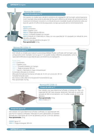 85
CAPITULO IV Hormigones
CAPITULO IV Hormigones 8585
Este aparato se emplea para calcular la resistencia de segregación del hormigón autocompactante
recién mezclado observando la velocidad de flujo por la diferencia del tiempo de permanencia de las
muestras en el embudo. Consiste en un embudo de acero inoxidable situado verticalmente sobre una
base de sujeción. El orificio de descarga posee una tapa que puede abrirse momentáneamente.
Equipo base
V0070 Cronómetro
V0047 Cogedor curvo
H0010/1 Regla rígida de 900 mm
S0254/1 Enrasador biselado con mangos
H0010 Embudo en V, fabricado en chapa, con una capacidad de 10 l, equipado con válvula de cierre
del orificio de salida
H0010/2 Caja de polietileno de aprox 12 l
Peso aproximado: 5,6 kg
Ensayo de embudo en“V”
Este método se emplea para evaluar la autocompactibilidad (fluidez confinada) del hormigón auto-
compactante recién mezclado. Con la caja en “L” se pueden evaluar diferentes propiedades, como la
capacidad de llenado, la capacidad de paso y la resistencia a la segregación.
Equipo base
V0070 Cronómetro.
V0047 Cogedor curvo.
S0254/1 Enrasador biselado con mangos.
H0011/1 Regla rectangular 300 mm
H0011 Caja en L. Fabricada en chapa, compuesta por:
Contenedor reforzado en el interior
Obturador formado por tres barras verticales de 16 mm con una luz de 38 mm
Trampilla frontal de cierre.
Dos marcas a 200 y 400 mm en la posición horizontal de la caja.
Peso aproximado: 18,2 Kg
Ensayo de caja en“L”
Este método sirve para determinar la fluidez, el tiempo de flujo y la
capacidad del HAC para atravesar obstáculos. Fabricado en acero gal-
vanizado de 300 mm de diámetro con 16 varillas simples de 18 mm de
diámetro.
Peso aproximado: 10 kg
H0013 Anillo en“J”
Ensayo de anillo en“J”
Ensayo de caja en“U”
Este método sirve para determinar la fluidez confinada y la capacidad del HAC
para fluir en espacios confinados. Fabricado en acero galvanizado con bastidor
formado por cuatro barras de 10 mm de diámetro y tres de 13 mm de diámetro
Peso aproximado: 25 kg
H0009 Caja en“U”
H0011/1 Regla rectangular 300 mm
Normas EN 12350-9
Normas EN 12350-10
Normas EN 12350-12
 