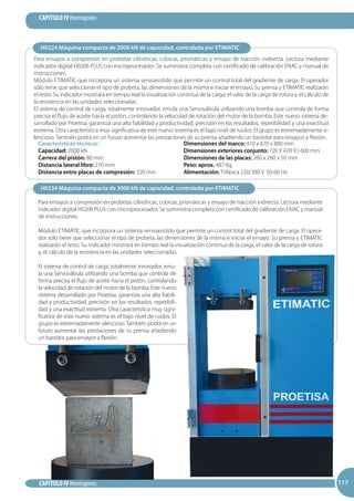 117
CAPITULO IV Hormigones
CAPITULO IV Hormigones 117117
Para ensayos a compresión en probetas cilíndricas, cúbicas, prismáticas y ensayo de tracción indirecta. Lectura mediante
indicador digital H0206 PLUS con microprocesador. Se suministra completa con certificado de calibración ENAC y manual de
instrucciones.
Módulo ETIMATIC que incorpora un sistema servoasistido que permite un control total del gradiente de carga. El operador
sólo tiene que seleccionar el tipo de probeta, las dimensiones de la misma e iniciar el ensayo. Su prensa y ETIMATIC realizarán
el resto. Su indicador mostrará en tiempo real la visualización continua de la carga, el valor de la carga de rotura y, el cálculo de
la resistencia en las unidades seleccionadas.
El sistema de control de carga, totalmente innovador, emula una Servoválvula utilizando una bomba que controla de forma
precisa el flujo de aceite hacia el pistón, controlando la velocidad de rotación del motor de la bomba. Este nuevo sistema de-
sarrollado por Proetisa, garantiza una alta fiabilidad y productividad, precisión en los resultados, repetibilidad y una exactitud
extrema. Otra característica muy significativa de este nuevo sistema es el bajo nivel de ruidos. El grupo es extremadamente si-
lencioso. También podrá en un futuro aumentar las prestaciones de su prensa añadiendo un bastidor para ensayos a flexión.
H0224 Máquina compacta de 2000 kN de capacidad, controlada por ETIMATIC
H0234 Máquina compacta de 3000 kN de capacidad, controlada por ETIMATIC
Para ensayos a compresión en probetas cilíndricas, cúbicas, prismáticas y ensayo de tracción indirecta. Lectura mediante
indicador digital H0206 PLUS con microprocesador. Se suministra completa con certificado de calibración ENAC y manual
de instrucciones.
Módulo ETIMATIC que incorpora un sistema servoasistido que permite un control total del gradiente de carga. El opera-
dor sólo tiene que seleccionar el tipo de probeta, las dimensiones de la misma e iniciar el ensayo. Su prensa y ETIMATIC
realizarán el resto. Su indicador mostrará en tiempo real la visualización continua de la carga, el valor de la carga de rotura
y, el cálculo de la resistencia en las unidades seleccionadas.
El sistema de control de carga, totalmente innovador, emu-
la una Servoválvula utilizando una bomba que controla de
forma precisa el flujo de aceite hacia el pistón, controlando
la velocidad de rotación del motor de la bomba. Este nuevo
sistema desarrollado por Proetisa, garantiza una alta fiabili-
dad y productividad, precisión en los resultados, repetibili-
dad y una exactitud extrema. Otra característica muy signi-
ficativa de este nuevo sistema es el bajo nivel de ruidos. El
grupo es extremadamente silencioso. También podrá en un
futuro aumentar las prestaciones de su prensa añadiendo
un bastidor para ensayos a flexión.
Características técnicas:
Capacidad: 2000 kN
Carrera del pistón: 80 mm
Distancia lateral libre: 270 mm
Distancia entre placas de compresión: 320 mm
Dimensiones del marco: 410 x 670 x 880 mm
Dimensiones exteriores conjunto: 720 X 420 X1 600 mm
Dimensiones de las placas: 260 x 260 x 50 mm
Peso: aprox. 487 Kg
Alimentación: Trifásica 220/380 V. 50-60 Hz
 