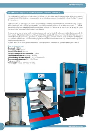 CAPITULO IV Hormigones
CAPITULO IV Hormigones118118118
H0254 Máquina compacta de 5000 kN de capacidad, controlada por ETIMATIC
Para ensayos a compresión en probetas cilíndricas, cúbicas, prismáticas y ensayo de tracción indirecta. Lectura mediante
indicador digital H0206 PLUS con microprocesador. Se suministra completa con certificado de calibración ENAC y manual
de instrucciones.
Módulo ETIMATIC que incorpora un sistema servoasistido que permite un control total del gradiente de carga. El opera-
dor sólo tiene que seleccionar el tipo de probeta, las dimensiones de la misma e iniciar el ensayo. Su prensa y ETIMATIC
realizarán el resto. Su indicador mostrará en tiempo real la visualización continua de la carga, el valor de la carga de rotura
y, el cálculo de la resistencia en las unidades seleccionadas.
El sistema de control de carga, totalmente innovador, emula una Servoválvula utilizando una bomba que controla de
forma precisa el flujo de aceite hacia el pistón, controlando la velocidad de rotación del motor de la bomba. Este nuevo
sistema desarrollado por Proetisa, garantiza una alta fiabilidad y productividad, precisión en los resultados, repetibilidad y
una exactitud extrema. Otra característica muy significativa de este nuevo sistema es el bajo nivel de ruidos. El grupo es
extremadamente silencioso.
También podrá en un futuro aumentar las prestaciones de su prensa añadiendo un bastidor para ensayos a flexión.
Características técnicas
Capacidad: 5000 kN.
Carrera del pistón: 80 mm
Distancia lateral libre: 280 mm
Distancia entre placas de compresión: 320 mm
Dimensiones del marco: 430 x 690 x 900 mm
Dimensiones exteriores conjunto: 720 X 420 X1 600 mm
Dimensiones de las placas: 260 x 260 x 50 mm
Peso: aprox. 580 Kg
Alimentación: Trifásica 220/380 V. 50-60 Hz.
 