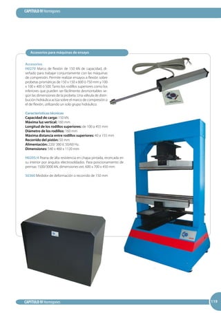 119
CAPITULO IV Hormigones
CAPITULO IV Hormigones 119119
Accesorios
H0270 Marco de flexión de 150 kN de capacidad, di-
señado para trabajar conjuntamente con las máquinas
de compresión. Permite realizar ensayos a flexión sobre
probetas prismáticas de 150 x 150 x 600 ó 750 mm y 100
x 100 x 400 ó 500. Tanto los rodillos superiores como los
inferiores que pueden ser fácilmente desmontables se-
gún las dimensiones de la probeta. Una válvula de distri-
bución hidráulica actúa sobre el marco de compresión o
el de flexión, utilizando un solo grupo hidráulico.
Características técnicas
Capacidad de carga: 150 kN.
Máxima luz vertical: 160 mm
Longitud de los rodillos superiores: de 100 a 455 mm
Diámetro de los rodillos: 160 mm
Máxima distancia entre rodillos superiores: 40 a 155 mm
Recorrido del pistón: 50 mm
Alimentación: 220/ 380 V. 50/60 Hz.
Dimensiones: 540 x 460 x 1120 mm
H0205/4 Peana de alta resistencia en chapa pintada, recercada en
su interior por ángulos electrosoldados. Para posicionamiento de
prensas 1500/3000 kN, dimensiones ext. 600 x 700 x 450 mm
S0360 Medidor de deformación o recorrido de 150 mm
Accesorios para máquinas de ensayo
 