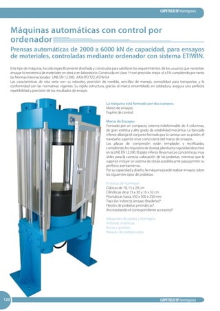 CAPITULO IV Hormigones
CAPITULO IV Hormigones120120120
Máquinas automáticas con control por
ordenador
Prensas automáticas de 2000 a 6000 kN de capacidad, para ensayos
de materiales, controladas mediante ordenador con sistema ETIWIN.
Este tipo de máquina, ha sido específicamente diseñada y construida para satisfacer los requerimientos de los usuarios que necesitan
ensayar la resistencia de materiales en obra o en laboratorio. Construida en clase 1ª con precisión mejor al ±1% cumpliendo por tanto
las Normas Internacionales: UNE EN 12.390; AASHTO T22; ASTM E4
Las características de esta serie son: su robustez, precisión de medida, sencillez de manejo, comodidad para transportar, y la
conformidad con las normativas vigentes. Su rígida estructura, gracias al marco ensamblado sin soldadura, asegura una perfecta
repetibilidad y precisión de los resultados de ensayo.
La máquina está formada por dos cuerpos:
Marco de ensayos.
Pupitre de control.
Marco de Ensayos
Formado por un compacto sistema indeformable de 4 columnas,
de gran estética y alto grado de estabilidad mecánica. La bancada
inferior alberga el conjunto formado por la camisa con su pistón; el
travesaño superior sirve como cierre del marco de ensayos.
Las placas de compresión están templadas y rectificadas,
cumpliendo los requisitos de dureza, planitud y rugosidad descritos
en la UNE EN 12.390. El plato inferior lleva marcas concéntricas, muy
útiles para la correcta colocación de las probetas, mientras que la
superior incluye un sistema de rótula autoblocante para permitir su
perfecto asentamiento.
Por su capacidad y diseño, la máquina puede realizar ensayos sobre
los siguientes tipos de probetas:
Probetas de Hormigón
Cúbicas de 10, 15 y 20 cm
Cilíndricas de ø 15 x 30 y 16 x 32 cm
Prismáticas hasta 350 x 500 x 250 mm
Tracción indirecta (ensayo Brasileño)*.
Flexión de probetas prismáticas*.
(Incorporando el correspondiente accesorio)*
Adoquines de piedra y hormigón.
Probetas cerámicas.
Rocas y granitos.
Bloques de prefabricados.
 