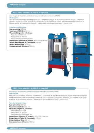 125
CAPITULO IV Hormigones
CAPITULO IV Hormigones 125125
Para ensayos de materiales, controlada mediante ordenador con sistema ETIWIN.
Descripción:
Máquina con control por ordenador para ensayos a compresión de 6000 kN de capacidad. Permite ensayar a compresión
probetas cilíndricas, cúbicas, prismáticas y ensayo de tracción indirecta. El control por ordenador está instalado en un módu-
lo aparte. Se suministra con software ETI-WIN, certificado de calibración ENAC, e instrucciones.
Características técnicas:
Fuerza máxima: 6000 kN.
Recorrido del Cilindro: 150 mm
Placas de Compresión cilíndricas:	
Plato inferior: Ø 350 mm	
Plato superior: Ø 285 mm	
Plato supletorio: 50 mm x 300 mm
Dimensiones del marco de ensayos: 1850 x 1050 x 540 mm
Distancia entre Placas de Compresión: 410 mm
Distancia lateral libre: 360 mm
Peso aproximado del marco: 1.860 Kg
Para ensayos de materiales, controlada mediante ordenador con sistema ETIWIN.
Descripción:
Máquina con control por ordenador para ensayos a compresión de 5000 kN de capacidad. Permite ensayar a compresión
probetas cilíndricas, cúbicas, prismáticas y ensayo de tracción indirecta. El control por ordenador está instalado en un
módulo aparte. Se suministra con software ETI-WIN, certificado de calibración ENAC, e instrucciones.
Características técnicas:
Fuerza máxima: 5000 kN.
Recorrido del Cilindro: 150 mm
Placas de Compresión cilíndricas:	
Plato inferior: Ø 350 mm	
Plato superior: Ø 285 mm	
Plato supletorio: 50 mm x 300 mm
Dimensiones del marco de ensayos: 1850 x 1050 x 540 mm
Distancia entre Placas de Compresión: 410 mm
Distancia lateral libre: 360 mm
Peso aproximado del marco: 1.860 Kg
H0255 Prensa automática de 5000 kN de capacidad
H0265 Prensa automática de 6000 kN de capacidad
 