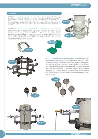 CAPITULO IV Hormigones
CAPITULO IV Hormigones126126126
H0253 Compresómetro, para determinar el módulo de elasticidad (Young).
Se utiliza para medir la deformación vertical en probetas cilíndricas de Ø 150 x
300 mm durante el ensayo a compresión. Requiere dos captadores de desplaza-
miento LDVT (S0237/0) no incluidos y dos convertidores de señal (S0238/0) no
incluidos.
H0253/1 Dispositivo para medida de la deformación diametral, permite de-
terminar módulos de elasticidad (Young, Poisson y módulo de rigidez o Cizalla)
si trabaja de forma conjunta con el H0253. Se utiliza para medir la deformación
horizontal y vertical (H0253) en probetas cilíndricas de Ø 150 x 300mm. Requiere
dos captadores de desplazamiento LDVT (S0237/0) no incluidos y dos converti-
dores de señal (S0238/0) no incluido.
H0253/2 Compresómetro-extensómetro, para determinar mó-
dulos de elasticidad (Young, Poisson y módulo de rigidez o Cizalla).
Se utiliza para medir la deformación horizontal y vertical en probe-
tas cilíndricas de Ø 150 x 300 mm y 160 x 320 mm durante el ensa-
yo a compresión. Requiere cuatro captadores de desplazamiento
LDVT (dos para la deformación vertical y dos para la deformación
diametral) (S0237/0) no incluidos y cuatro convertidores de señal
(S0238/0). (Pueden utilizarse comparadores digitales V0024 o ana-
lógicos V0015.)
Accesorios
H0253
H0253/2
S0238/0
S0237/0
H0253/2
V0015
V0024
H0253/1
H0253/2
 