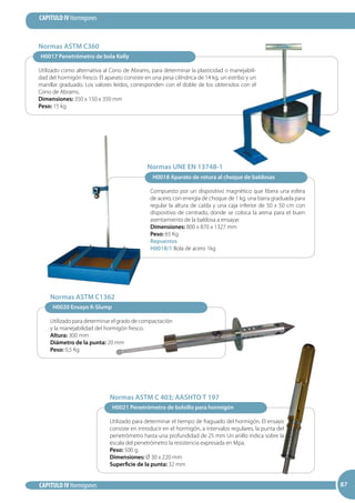 87
CAPITULO IV Hormigones
CAPITULO IV Hormigones 8787
H0018 Aparato de rotura al choque de baldosas
Compuesto por un dispositivo magnético que libera una esfera
de acero, con energía de choque de 1 kg, una barra graduada para
regular la altura de caída y una caja inferior de 50 x 50 cm con
dispositivo de centrado, donde se coloca la arena para el buen
asentamiento de la baldosa a ensayar.
Dimensiones: 800 x 870 x 1327 mm
Peso: 65 Kg
Repuestos
H0018/1 Bola de acero 1kg
Normas UNE EN 13748-1
H0020 Ensayo K-Slump
Utilizado para determinar el grado de compactación
y la manejabilidad del hormigón fresco.
Altura: 300 mm
Diámetro de la punta: 20 mm
Peso: 0,5 Kg
Normas ASTM C1362
H0021 Penetrómetro de bolsillo para hormigón
Utilizado para determinar el tiempo de fraguado del hormigón. El ensayo
consiste en introducir en el hormigón, a intervalos regulares, la punta del
penetrómetro hasta una profundidad de 25 mm Un anillo indica sobre la
escala del penetrómetro la resistencia expresada en Mpa.
Peso: 500 g.
Dimensiones: Ø 30 x 220 mm
Superficie de la punta: 32 mm
Normas ASTM C 403; AASHTO T 197
H0017 Penetrómetro de bola Kelly
Utilizado como alternativa al Cono de Abrams, para determinar la plasticidad o manejabili-
dad del hormigón fresco. El aparato consiste en una pesa cilíndrica de 14 kg, un estribo y un
manillar graduado. Los valores leídos, corresponden con el doble de los obtenidos con el
Cono de Abrams.
Dimensiones: 350 x 150 x 350 mm
Peso: 15 kg
Normas ASTM C360
 
