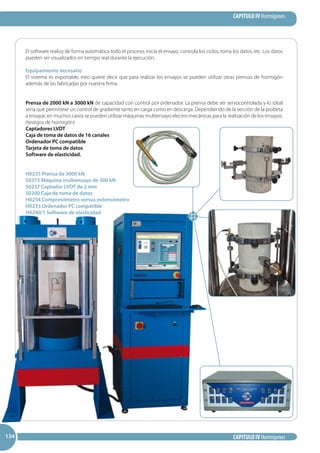CAPITULO IV Hormigones
CAPITULO IV Hormigones134134134
El software realiza de forma automática todo el proceso, inicia el ensayo, controla los ciclos, toma los datos, etc. Los datos
pueden ser visualizados en tiempo real durante la ejecución.
Equipamiento necesario
El sistema es exportable, esto quiere decir que para realizar los ensayos se pueden utilizar otras prensas de hormigón
además de las fabricadas por nuestra firma.
Prensa de 2000 kN a 3000 kN de capacidad con control por ordenador. La prensa debe ser servocontrolada y lo ideal
sería que permitiese un control de gradiente tanto en carga como en descarga. Dependiendo de la sección de la probeta
a ensayar, en muchos casos se pueden utilizar máquinas multiensayo electro-mecánicas para la realización de los ensayos.
(testigos de hormigón)
Captadores LVDT
Caja de toma de datos de 16 canales
Ordenador PC compatible
Tarjeta de toma de datos
Software de elasticidad.
H0235 Prensa de 3000 kN
S0373 Máquina multiensayo de 300 kN
S0237 Captador LVDT de 2 mm
S0200 Caja de toma de datos
H0254 Compresómetro versus extensómetro
H0235 Ordenador PC compatible
H0240/1 Software de elasticidad.
 