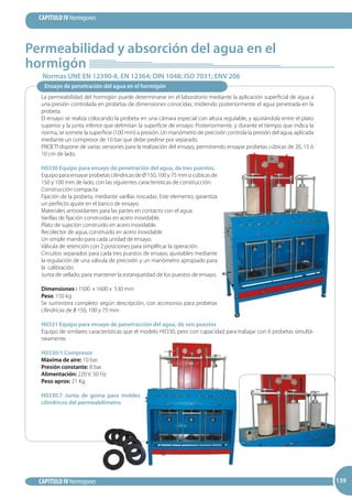 139
CAPITULO IV Hormigones
CAPITULO IV Hormigones 139139
Permeabilidad y absorción del agua en el
hormigón
Normas UNE EN 12390-8, EN 12364; DIN 1048; ISO 7031; ENV 206
Ensayo de penetración del agua en el hormigón
La permeabilidad del hormigón puede determinarse en el laboratorio mediante la aplicación superficial de agua a
una presión controlada en probetas de dimensiones conocidas, midiendo posteriormente el agua penetrada en la
probeta.
El ensayo se realiza colocando la probeta en una cámara especial con altura regulable, y ajustándola entre el plato
superior y la junta inferior que delimitan la superficie de ensayo. Posteriormente, y durante el tiempo que indica la
norma, se somete la superficie (100 mm) a presión. Un manómetro de precisión controla la presión del agua, aplicada
mediante un compresor de 10 bar que debe pedirse por separado.
PROETI dispone de varias versiones para la realización del ensayo, permitiendo ensayar probetas cúbicas de 20, 15 ó
10 cm de lado.
H0330 Equipo para ensayo de penetración del agua, de tres puestos.
Equipo para ensayar probetas cilíndricas de Ø 150, 100 y 75 mm o cúbicas de
150 y 100 mm de lado, con las siguientes características de construcción:
Construcción compacta.
Fijación de la probeta, mediante varillas roscadas. Este elemento, garantiza
un perfecto ajuste en el banco de ensayo.
Materiales antioxidantes para las partes en contacto con el agua:
Varillas de fijación construidas en acero inoxidable.
Plato de sujeción construido en acero inoxidable.
Recolector de agua, construido en acero inoxidable
Un simple mando para cada unidad de ensayo.
Válvula de retención con 2 posiciones para simplificar la operación.
Circuitos separados para cada tres puestos de ensayo, ajustables mediante
la regulación de una válvula de precisión y un manómetro apropiado para
la calibración.
Junta de sellado, para mantener la estanqueidad de los puestos de ensayo.
Dimensiones : 1500 x 1600 x 530 mm
Peso: 150 kg
Se suministra completo según descripción, con accesorios para probetas
cilíndricas de 0 150, 100 y 75 mm
H0331 Equipo para ensayo de penetracción del agua, de seis puestos
Equipo de similares características que el modelo H0330, pero con capacidad para trabajar con 6 probetas simultá-
neamente.
H0330/1 Compresor
Máxima de aire: 10 bar.
Presión constante: 8 bar.
Alimentación: 220 V. 50 Hz
Peso aprox: 21 Kg
H0330.7 Junta de goma para moldes
cilíndricos del permeabilímetro
 