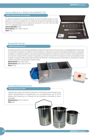 CAPITULO IV Hormigones
CAPITULO IV Hormigones888888
H0025 Plasticímetro LCL
Utilizadoparaverificarlahomogeneidaddelamezcladehormigónfrescoenfuncióndesumanejabilidad,particularmente
en el caso de hormigones con aditivos. Está formado por un pequeño recipiente rectangular dividido por un separador
extraíble y un vibrador acoplado a una de las paredes del recipiente. El ensayo consiste en introducir el hormigón fresco
en el primer compartimento y extraer el separador que divide el recipiente. Esta operación activa automáticamente el
vibrador; el ensayo finaliza registrando el tiempo de vibración necesario para que el hormigón se extienda de manera
uniforme también en el segundo compartimento.
Alimentación: 220-240 V. 50 Hz.
Dimensiones: 820 x 420 x 410 mm
Peso: 95 Kg
Normas NF P18-452
H0026 Aparato de Joisel
Utilizado para separar los distintos elementos constituyentes del hormigón, para
valorar individualmente sus proporciones, con una aproximación de un 2%. El
equipo está formado por un conjunto de tres recipientes construidos en acero
inoxidable.
Dimensiones: Ø 150 x 250 mm
Peso: 2kg.
Norma Método francés LCPC
H0022 Penetrómetro de hormigón
Se utiliza para determinar el tiempo durante el cual el hormigón puede ser mani-
pulado. Se suministra completo en una maleta de transporte, incluyendo un juego
de puntas intercambiables con las siguientes secciones: 16, 32, 65, 160, 325 y 650
mm2 y un adaptador para puntas pequeñas.
Fuerza aplicable: 70 Kg
Dimensiones: 440 x 360 x 100 mm
Peso: 4 Kg
Normas UNE 83.311; ASTM C 403; AASHTO T 197
 