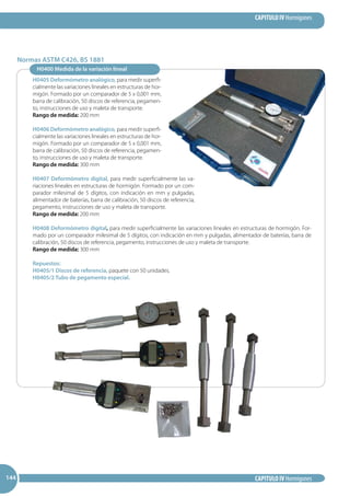 CAPITULO IV Hormigones
CAPITULO IV Hormigones144144144
H0400 Medida de la variación lineal
H0405 Deformómetro analógico, para medir superfi-
cialmente las variaciones lineales en estructuras de hor-
migón. Formado por un comparador de 5 x 0,001 mm,
barra de calibración, 50 discos de referencia, pegamen-
to, instrucciones de uso y maleta de transporte.
Rango de medida: 200 mm
H0406 Deformómetro analógico, para medir superfi-
cialmente las variaciones lineales en estructuras de hor-
migón. Formado por un comparador de 5 x 0,001 mm,
barra de calibración, 50 discos de referencia, pegamen-
to, instrucciones de uso y maleta de transporte.
Rango de medida: 300 mm
H0407 Deformómetro digital, para medir superficialmente las va-
riaciones lineales en estructuras de hormigón. Formado por un com-
parador milesimal de 5 dígitos, con indicación en mm y pulgadas,
alimentador de baterías, barra de calibración, 50 discos de referencia,
pegamento, instrucciones de uso y maleta de transporte.
Rango de medida: 200 mm
H0408 Deformómetro digital, para medir superficialmente las variaciones lineales en estructuras de hormigón. For-
mado por un comparador milesimal de 5 dígitos, con indicación en mm y pulgadas, alimentador de baterías, barra de
calibración, 50 discos de referencia, pegamento, instrucciones de uso y maleta de transporte.
Rango de medida: 300 mm
Repuestos:
H0405/1 Discos de referencia, paquete con 50 unidades.
H0405/2 Tubo de pegamento especial.
Normas ASTM C426, BS 1881
 