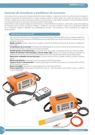 CAPITULO IV Hormigones
CAPITULO IV Hormigones150150150
Detector de armaduras y medidores de corrosión
En la industria de la construcción el localizar barras de refuerzo metálicas y tuberías de metal en las estructuras de hormigón es
esencial en el proceso de mantenimiento. Los daños causados cuando un taladro perfora una tubería de metal son cuantiosos.
Cuando un taladro toca una barra de refuerzo metálica o punto de unión, no solo saldrá mal parada con la broca dañada o partida,
sino que puede provocar un serio daño a la estructura dentro del hormigón.
Antes de llevar a cabo cualquier trabajo de mantenimiento, es vital el identificar la localización, orientación y grosor de la cobertura
del hormigón sobre las barras de refuerzo metálicas. También es muy útil el establecer cuales son las condiciones existentes
de las estructuras metálicas e identificar las posibilidades de corrosión. Esto permitirá un buen desarrollo de los trabajos de
mantenimiento.
Este instrumento fácil de usar y muy preciso, le permitirá localizar y orientar las barras de las armaduras, además de
medir el espesor de recubrimiento. Diseñado para resistir al agua (IP65), este robusto instrumento se puede usar en los
ambientes más duros.
Rápido y preciso: Localiza y determina con rapidez y precisión la orientación de las barras de refuerzo metálicas en
el hormigón.
Comprobación de la corrosión: Comprueba las probabilidades de corrosión en las barras de refuerzo dentro de la
estructura de hormigón, todo esto en el mismo instrumento.
Pantalla grande con luz fácil de leer: Le facilitará la visión de los datos en ambientes de poca luz o total oscuridad.
Cabezas de detección intercambiables y kits de media celda: Selección de cabezas de detección estándar, de
esquina estrecha, gran grosor, sonda de profundidad, kit de media celda de cobre y kit de media celda de plata.
Operaciones realizables con una sola mano: La mayoría de las funciones se pueden acceder y controlar a través de
4 teclas.
Menús multi-idiomas: Le permitirá usar el instrumento en el idioma que desee.
Tamaños de barra internacionales: El usuario podrá elegir los tamaños de las barras en el sistema métrico, EE.UU,
ASTM/Canadiense y Japonés.
Batería recargable: Las baterías se puede cargar dentro o fuera del instrumento.
Diseño ergonómico: Pensado para el confort del usuario, le permitirá apoyar el instrumento contra su cadera al
hacer las mediciones.
H0385 Detector de armaduras BH
 