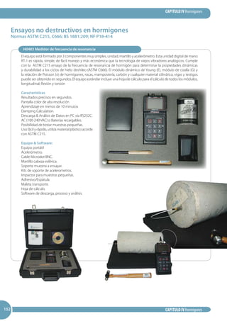 CAPITULO IV Hormigones
CAPITULO IV Hormigones152152152
Ensayos no destructivos en hormigones
Normas ASTM C215, C666; BS 1881:209; NF P18-414
H0483 Medidor de frecuencia de resonancia
El equipo está formado por 3 componentes muy simples, unidad, martillo y acelerómetro. Esta unidad digital de mano
RT-1 es rápida, simple, de fácil manejo y más económica que la tecnología de viejos vibradores analógicos. Cumple
con la ASTM C215 ensayo de la frecuencia de resonancia de hormigón para determinar la propiedades dinámicas
y durabilidad a los ciclos de hielo deshileo (ASTM C666). El módulo dinámico de Young (E), módulo de cizalla (G) y
la relación de Poisson (v) de hormigones, rocas, mampostería, carbón y cualquier material cilíndrico, vigas y testigos
puede ser obtenido en segundos. El equipo estándar incluye una hoja de cálculo para el cálculo de todos los módulos,
longitudinal, flexión y torsión
Características
Resultados precisos en segundos.
Pantalla color de alta resolución
Aprendizaje en menos de 10 minutos
Damping Calculation.
Descarga  Análisis de Datos en PC vía RS232C.
AC (100-240 VAC) o Baterías recargables
Posibilidad de testar muestras pequeñas.
Uso fácil y rápido, utiliza material plástico acorde
con ASTM C215.
Equipo  Software:
Equipo portátil
Acelerómetro.
Cable Microdot BNC.
Martillo cabeza esférica.
Soporte muestra a ensayar.
Kits de soporte de acelerometros.
Impactor para muestras pequeñas.
Adhesivo/Espátula.
Maleta transporte.
Hoja de cálculo.
Software de descarga, proceso y análisis.
 