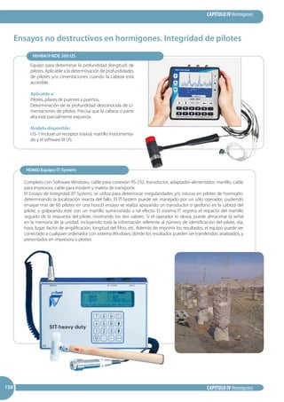 CAPITULO IV Hormigones
CAPITULO IV Hormigones158158158
Equipo para determinar la profundidad (longitud) de
pilotes. Aplicable a la determinación de profundidades
de pilotes y/o cimentaciones cuando la cabeza está
accesible.
Aplicable a:
Pilotes, pilares de puentes y puertos.
Determinación de la profundidad desconocida de ci-
mentaciones de pilotes. Precisa que la cabeza o parte
alta este parcialmente expuesta.
Modelo disponible:
US-1 Incluye un receptor triaxial, martillo instrumenta-
do y el software IX US.
Ensayos no destructivos en hormigones. Integridad de pilotes
Completo con Software Windows, cable para conexión RS-232, transductor, adaptador-alimentador, martillo, cable
para impresora, cable para modem y maleta de transporte.
El Ensayo de Integridad (IT-System), se utiliza para determinar irregularidades y/o roturas en pilotes de hormigón,
determinando la localización exacta del fallo. El IT-System puede ser manejado por un sólo operador, pudiendo
ensayar más de 60 pilotes en una hora.El ensayo se realiza apoyando un transductor o geófono en la cabeza del
pilote, y golpeando éste con un martillo suministrado a tal efecto. El sistema IT registra el impacto del martillo
seguido de la respuesta del pilote, mostrando los dos valores. Si el operador lo desea, puede almacenar la señal
en la memoria de la unidad, incluyendo toda la información referente al número de identificación del pilote, día,
hora, lugar, factor de amplificación, longitud del filtro, etc. Además de imprimir los resultados, el equipo puede ser
conectado a cualquier ordenador con sistema Windows, donde los resultados pueden ser transferidos, analizados, y
presentados en impresora o plotter.
H0484/9 NDE 360 US
H0460 Equipo IT-System
 