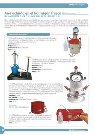 CAPITULO IV Hormigones
CAPITULO IV Hormigones909090
Normas EN 12350-7; UNE 7141, ASTM C231: BS 1881-106; DIN 1048
Aire ocluido en el hormigón fresco
El aire ocluido puede definirse como la cantidad de aire que por razones específicas y además del ya presente, ha sido introducida
en el hormigón mediante un agente arrastrado por el aire. Las principales ventajas usando el medidor de aire ocluido son: su gran
resistencia al hielo, su adaptación a las distintas condiciones climáticas, su durabilidad y su mejor manejabilidad. La cantidad de aire
ocluido debe ser controlada de manera precisa con un equipo específico, ya que un exceso de aire puede originar una pérdida de
resistencia.
Medidores de aire ocluido
H0046 Medidor de aire ocluido. Diseñado para determinar la cantidad de aire
contenido en el hormigón. Construido en aluminio, posee una bomba de
presión manual conectada a un manómetro.
Volumen: 8 litros.
Presión: 2 bar
Dimensiones: Ø 250 x 450 mm
Peso: 12 Kg
H0048 Medidor de aire ocluido eléctrico. Diseñado para determinar la cantidad de aire
contenido en el hormigón. Formado por un depósito de 8 l de capacidad, cerrado por
una tapa con tres ganchos. La cámara de compresión construida dentro de la tapa,
está conectada a un mini-compresor eléctrico y a una electroválvula de carga para in-
crementar la presión. Ambos se activan con sus correspondientes pulsadores. El mini-
compresor eléctrico produce rápidamente presión y la mantiene constante.
Volumen: 8 litros.
Aire medible: 0-100%.
Alimentación: monofásica 220-240 V. 50 Hz.
Peso: 18 Kg .
Accesorios:
H0047/1 Cilindro de calibración
H0047 Medidor de aire ocluido. Diseñado para determinar la canti-
dad de aire contenido en el hormigón. Construido en aleación ligera,
se suministra con bomba de mano.
Volumen: 5 litros.
Presión: 2 bar.
Dimensiones: Ø 340 x 630 mm
Peso: 11 Kg
H0049 Medidor del aire en el hormigón. Ideal para la comprobación
“in situ”del contenido de aire en cada masada de hormigón fresco. El
medidor de 160 mm de longitud, requiere el uso de Alcohol Isopro-
pílico para realizar el ensayo.
Peso: 1,8 Kg
 