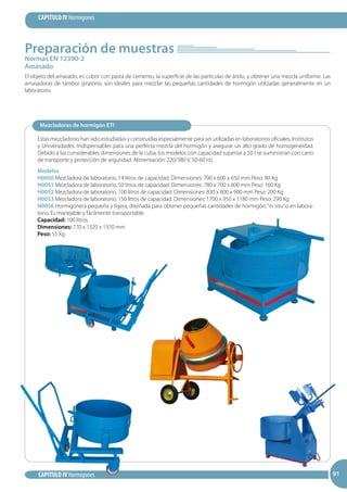 91
CAPITULO IV Hormigones
CAPITULO IV Hormigones 9191
Normas EN 12390-2
Amasado
Preparación de muestras
El objeto del amasado, es cubrir con pasta de cemento, la superficie de las partículas de árido, y obtener una mezcla uniforme. Las
amasadoras de tambor giratorio, son ideales para mezclar las pequeñas cantidades de hormigón utilizadas generalmente en un
laboratorio.
Mezcladoras de hormigón ETI
Estas mezcladoras han sido estudiadas y construidas especialmente para ser utilizadas en laboratorios oficiales, Institutos
y Universidades. Indispensables para una perfecta mezcla del hormigón y asegurar un alto grado de homogeneidad.
Debido a las considerables dimensiones de la cuba, los modelos con capacidad superior a 50 l se suministran con carro
de transporte y protección de seguridad. Alimentación: 220/380 V. 50-60 Hz.
Modelos
H0050 Mezcladora de laboratorio, 14 litros de capacidad. Dimensiones: 700 x 600 x 650 mm Peso: 80 Kg
H0051 Mezcladora de laboratorio, 50 litros de capacidad. Dimensiones: 780 x 700 x 800 mm Peso: 160 Kg
H0052 Mezcladora de laboratorio, 100 litros de capacidad. Dimensiones: 830 x 800 x 900 mm Peso: 200 Kg
H0053 Mezcladora de laboratorio, 150 litros de capacidad. Dimensiones: 1700 x 950 x 1180 mm Peso: 290 Kg
H0056 Hormigonera pequeña y ligera, diseñada para obtener pequeñas cantidades de hormigón, “in situ”o en labora-
torio. Es manejable y fácilmente transportable.
Capacidad: 100 litros.
Dimensiones: 770 x 1320 x 1370 mm
Peso: 55 Kg
 