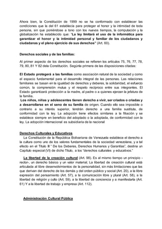 Ahora bien, la Constitución de 1999 no se ha conformado con establecer las
condiciones que la del 61 establecía para proteger el honor y la intimidad de toda
persona, sin que poniéndose a tono con los nuevos tiempos, la computación y la
globalización ha establecido que: “La ley limitará el uso de la informática para
garantizar el honor y la intimidad personal y familiar de los ciudadanos y
ciudadanas y el pleno ejercicio de sus derechos” (Art. 60).
Derechos sociales y de las familias:
Al primer aspecto de los derechos sociales se refieren los artículos 75, 76, 77, 78,
79, 80, 81 Y 82 dela Constitución. Segúnla primera de las disposiciones citadas:
El Estado protegerá a las familias como asociación natural de la sociedad y como
el espacio fundamental para el desarrollo integral de las personas. Las relaciones
familiares se basan en la igualdad de derechos y deberes, la solidaridad, el esfuerzo
común, la comprensión mutua y el respeto recíproco entre sus integrantes. El
Estado garantizará protección a la madre, al padre o a quienes ejerzan la jefatura de
la familia.
Los niños, niñas y adolescentes tienen derecho a vivir, ser criados o criadas y
a desarrollarse en el seno de su familia de origen. Cuando ello sea imposible o
contrario a su interés superior, tendrán derecho a una familia sustituta, de
conformidad con la ley. La adopción tiene efectos similares a la filiación y se
establece siempre en beneficio del adoptado o la adoptada, de conformidad con la
ley. La adopción internacional es subsidiaria de la nacional
Derechos Culturales y Educativos
La Constitución de la República Bolivariana de Venezuela establece el derecho a
la cultura como uno de los valores fundamentales de la sociedad venezolana, y a tal
efecto en el Título III ” De los Deberes, Derechos Humanos y Garantías”, destina un
Capítulo especial (VI) de dicho Título, a los “derechos culturales y educativos.”
La libertad de la creación cultural (Art. 98). Es al mismo tiempo un principio -
rector-, un derecho básico y un valor material, La libertad de creación cultural está
articulada al libre desenvolvimientos de la personalidad, sin más limitaciones que las
que derivan del derecho de los demás y del orden público y social (Art. 20), a la libre
expresión del pensamiento (Art. 57), a la comunicación libre y plural (Art. 58), a la
libertad de religión y culto (Art. 59), a la libertad de conciencia y a manifestarla (Art.
61) Y a la libertad de trabajo y empresa (Art. 112).
Administración Cultural Pública
 