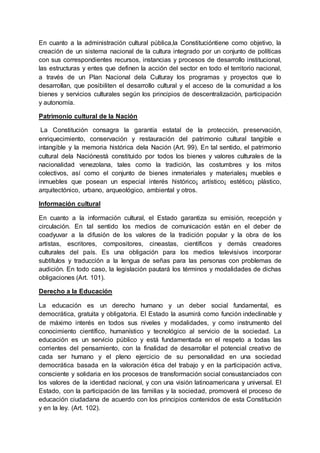 En cuanto a la administración cultural pública,la Constitucióntiene como objetivo, la
creación de un sistema nacional de la cultura integrado por un conjunto de políticas
con sus correspondientes recursos, instancias y procesos de desarrollo institucional,
las estructuras y entes que definen la acción del sector en todo el territorio nacional,
a través de un Plan Nacional dela Culturay los programas y proyectos que lo
desarrollan, que posibiliten el desarrollo cultural y el acceso de la comunidad a los
bienes y servicios culturales según los principios de descentralización, participación
y autonomía.
Patrimonio cultural de la Nación
La Constitución consagra la garantía estatal de la protección, preservación,
enriquecimiento, conservación y restauración del patrimonio cultural tangible e
intangible y la memoria histórica dela Nación (Art. 99). En tal sentido, el patrimonio
cultural dela Naciónestá constituido por todos los bienes y valores culturales de la
nacionalidad venezolana, tales como la tradición, las costumbres y los mitos
colectivos, así como el conjunto de bienes inmateriales y materiales¡ muebles e
inmuebles que posean un especial interés histórico¡ artístico¡ estético¡ plástico,
arquitectónico, urbano, arqueológico, ambiental y otros.
Información cultural
En cuanto a la información cultural, el Estado garantiza su emisión, recepción y
circulación. En tal sentido los medios de comunicación están en el deber de
coadyuvar a la difusión de los valores de la tradición popular y la obra de los
artistas, escritores, compositores, cineastas, científicos y demás creadores
culturales del país. Es una obligación para los medios televisivos incorporar
subtítulos y traducción a la lengua de señas para las personas con problemas de
audición. En todo caso, la legislación pautará los términos y modalidades de dichas
obligaciones (Art. 101).
Derecho a la Educación
La educación es un derecho humano y un deber social fundamental, es
democrática, gratuita y obligatoria. El Estado la asumirá como función indeclinable y
de máximo interés en todos sus niveles y modalidades, y como instrumento del
conocimiento científico, humanístico y tecnológico al servicio de la sociedad. La
educación es un servicio público y está fundamentada en el respeto a todas las
corrientes del pensamiento, con la finalidad de desarrollar el potencial creativo de
cada ser humano y el pleno ejercicio de su personalidad en una sociedad
democrática basada en la valoración ética del trabajo y en la participación activa,
consciente y solidaria en los procesos de transformación social consustanciados con
los valores de la identidad nacional, y con una visión latinoamericana y universal. El
Estado, con la participación de las familias y la sociedad, promoverá el proceso de
educación ciudadana de acuerdo con los principios contenidos de esta Constitución
y en la ley. (Art. 102).
 