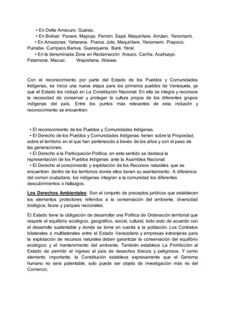 • En Delta Amacuro: Guarao.
• En Bolívar: Panare. Mapoyo. Pemón. Sapé. Maquiritare. Arrutan. Yanomami.
• En Amazonas: Yaharana. Piaroa. Joto. Maquiritare. Yanomami. Piapoco.
Puinabe. Curripaco Baniva. Guarequena. Baré. Yeral.
• En la denominada Zona en Reclamación: Arauco. Cariña. Acahuayo.
Patamona. Macusi. Wapishana. Waiwai.
Con el reconocimiento por parte del Estado de los Pueblos y Comunidades
Indígenas, se inicia una nueva etapa para los primeros pueblos de Venezuela, ya
que el Estado los incluyó en La Constitución Nacional. En ella se integra y reconoce
la necesidad de conservar y proteger la cultura propia de los diferentes grupos
indígenas del país. Entre los puntos más relevantes de esta inclusión y
reconocimiento se encuentran:
• El reconocimiento de los Pueblos y Comunidades Indígenas.
• El Derecho de los Pueblos y Comunidades Indígenas tienen sobre la Propiedad,
sobre el territorio en el que han pertenecido a través de los años y con el paso de
las generaciones.
• El Derecho a la Participación Política, en este sentido se destaca la
representación de los Pueblos Indígenas ante la Asamblea Nacional.
• El Derecho al conocimiento y explotación de los Recursos naturales que se
encuentran dentro de los territorios donde ellos tienen su asentamiento. A diferencia
del común ciudadano, los indígenas integran a la comunidad los diferentes
descubrimientos o hallazgos.
Los Derechos Ambientales: Son el conjunto de preceptos jurídicos que establecen
los elementos protectores referidos a la conservación del ambiente, diversidad
biológica, fauna y parques nacionales.
El Estado tiene la obligación de desarrollar una Política de Ordenación territorial que
respete el equilibrio ecológico, geográfico, social, cultural, todo esto de acuerdo con
el desarrollo sustentable y donde se tome en cuenta a la población. Los Contratos
bilaterales o multilaterales entre el Estado Venezolano y empresas extranjeras para
la explotación de recursos naturales deben garantizar la conservación del equilibrio
ecológico y el mantenimiento del ambiente. También establece La Prohibición al
Estado de permitir el ingreso al país de desechos tóxicos y peligrosos. Y como
elemento importante, la Constitución establece expresamente que el Genoma
humano no será patentable, solo puede ser objeto de investigación más no del
Comercio.
 