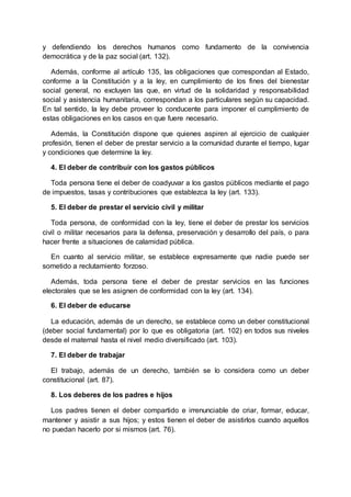 y defendiendo los derechos humanos como fundamento de la convivencia
democrática y de la paz social (art. 132).
Además, conforme al artículo 135, las obligaciones que correspondan al Estado,
conforme a la Constitución y a la ley, en cumplimiento de los fines del bienestar
social general, no excluyen las que, en virtud de la solidaridad y responsabilidad
social y asistencia humanitaria, correspondan a los particulares según su capacidad.
En tal sentido, la ley debe proveer lo conducente para imponer el cumplimiento de
estas obligaciones en los casos en que fuere necesario.
Además, la Constitución dispone que quienes aspiren al ejercicio de cualquier
profesión, tienen el deber de prestar servicio a la comunidad durante el tiempo, lugar
y condiciones que determine la ley.
4. El deber de contribuir con los gastos públicos
Toda persona tiene el deber de coadyuvar a los gastos públicos mediante el pago
de impuestos, tasas y contribuciones que establezca la ley (art. 133).
5. El deber de prestar el servicio civil y militar
Toda persona, de conformidad con la ley, tiene el deber de prestar los servicios
civil o militar necesarios para la defensa, preservación y desarrollo del país, o para
hacer frente a situaciones de calamidad pública.
En cuanto al servicio militar, se establece expresamente que nadie puede ser
sometido a reclutamiento forzoso.
Además, toda persona tiene el deber de prestar servicios en las funciones
electorales que se les asignen de conformidad con la ley (art. 134).
6. El deber de educarse
La educación, además de un derecho, se establece como un deber constitucional
(deber social fundamental) por lo que es obligatoria (art. 102) en todos sus niveles
desde el maternal hasta el nivel medio diversificado (art. 103).
7. El deber de trabajar
El trabajo, además de un derecho, también se lo considera como un deber
constitucional (art. 87).
8. Los deberes de los padres e hijos
Los padres tienen el deber compartido e irrenunciable de criar, formar, educar,
mantener y asistir a sus hijos; y estos tienen el deber de asistirlos cuando aquellos
no puedan hacerlo por si mismos (art. 76).
 