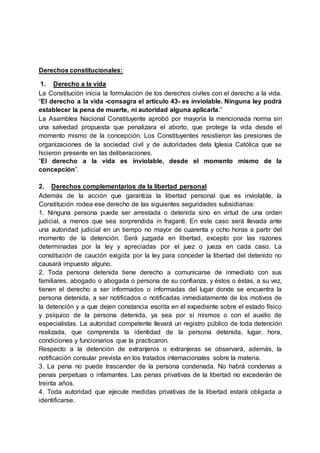 Derechos constitucionales:
1. Derecho a la vida
La Constitución inicia la formulación de los derechos civiles con el derecho a la vida.
“El derecho a la vida -consagra el artículo 43- es inviolable. Ninguna ley podrá
establecer la pena de muerte, ni autoridad alguna aplicarla.”
La Asamblea Nacional Constituyente aprobó por mayoría la mencionada norma sin
una salvedad propuesta que penalizara el aborto, que protege la vida desde el
momento mismo de la concepción. Los Constituyentes resistieron las presiones de
organizaciones de la sociedad civil y de autoridades dela Iglesia Católica que se
hicieron presente en las deliberaciones.
“El derecho a la vida es inviolable, desde el momento mismo de la
concepción”.
2. Derechos complementarios de la libertad personal
Además de la acción que garantiza la libertad personal que es inviolable, la
Constitución rodea ese derecho de las siguientes seguridades subsidiarias:
1. Ninguna persona puede ser arrestada o detenida sino en virtud de una orden
judicial, a menos que sea sorprendida in fraganti. En este caso será llevada ante
una autoridad judicial en un tiempo no mayor de cuarenta y ocho horas a partir del
momento de la detención. Será juzgada en libertad, excepto por las razones
determinadas por la ley y apreciadas por el juez o jueza en cada caso. La
constitución de caución exigida por la ley para conceder la libertad del detenido no
causará impuesto alguno.
2. Toda persona detenida tiene derecho a comunicarse de inmediato con sus
familiares, abogado o abogada o persona de su confianza, y éstos o éstas, a su vez,
tienen el derecho a ser informados o informadas del lugar donde se encuentra la
persona detenida, a ser notificados o notificadas inmediatamente de los motivos de
la detención y a que dejen constancia escrita en el expediente sobre el estado físico
y psíquico de la persona detenida, ya sea por sí mismos o con el auxilio de
especialistas. La autoridad competente llevará un registro público de toda detención
realizada, que comprenda la identidad de la persona detenida, lugar, hora,
condiciones y funcionarios que la practicaron.
Respecto a la detención de extranjeros o extranjeras se observará, además, la
notificación consular prevista en los tratados internacionales sobre la materia.
3. La pena no puede trascender de la persona condenada. No habrá condenas a
penas perpetuas o infamantes. Las penas privativas de la libertad no excederán de
treinta años.
4. Toda autoridad que ejecute medidas privativas de la libertad estará obligada a
identificarse.
 