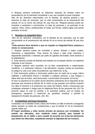 5. Ninguna persona continuará en detención después de dictada orden de
excarcelación por la autoridad competente o una vez cumplida la pena impuesta.
Otro de los derechos relacionados con la libertad, de alcance general y que
sanciona la trata de personas, que no está comprendido en la enumeración del
artículo 44 es la norma del artículo 54, que dice así: “Ninguna persona podrá ser
sometida a esclavitud o servidumbre. La trata de personas y, en particular, la de
mujeres, niños, niñas y adolescentes en todas sus formas, estará sujeta a las penas
previstas en la ley”.
3. Respeto a la integridad física
Otro de los derechos conectados con la libertad de las personas, que no está
comprendido en la enumeración del artículo 44 es la norma del artículo 46 que dice
así:
“Toda persona tiene derecho a que se respete su integridad física, psíquica y
moral, en consecuencia:
1. Ninguna persona puede ser sometida a penas, torturas o tratos crueles,
inhumanos o degradantes. Toda víctima de tortura o trato cruel, inhumano o
degradante practicado o tolerado por parte de agentes del Estado, tiene derecho a
la rehabilitación.
2. Toda persona privada de libertad será tratada con el respeto debido a la dignidad
inherente al ser humano.
3. Ninguna persona será sometida sin su libre consentimiento a experimentos
científicos, o a exámenes médicos o de laboratorio, excepto cuando se encontrare
en peligro su vida o por otras circunstancias que determine. la ley.
4. Todo funcionario público o funcionaria pública que, en razón de su cargo, infiera
maltratos o sufrimientos físicos o mentales a cualquier persona, o que instigue o
tolere este tipo de tratos, será sancionado o sancionada de acuerdo con la ley.”
Si bien no aparecen en el cuadro de los derechos protectores de la seguridad de las
personas que enumera el artículo 46, lo cierto es que guardan una estricta conexión
con ellos el derecho a la protección por parte del Estado, frente a situaciones que
constituyen amenaza o riesgo para la integridad física de las personas (Art. 55) Y la
posición según la cual se prohíbe a la autoridad pública, aún en estado de
emergencia, excepción o restricción de garantías, practicar o permitir la
desaparición forzada de personas. (Art. 45).
4. Inviolabilidad del Hogar Doméstico
Conectado con la libertad moral y física del hombre se halla el derecho consagrado
desde siempre en todas las constituciones y que el artículo 47 de la Constitución
vigente define así:
El hogar doméstico y todo recinto privado de persona son inviolables. No
podrán ser allanados, sino mediante orden judicial, para impedir la
perpetración de un delito o para cumplir de acuerdo con la ley las decisiones
que dicten los tribunales, respetando siempre la dignidad del ser humano.
 