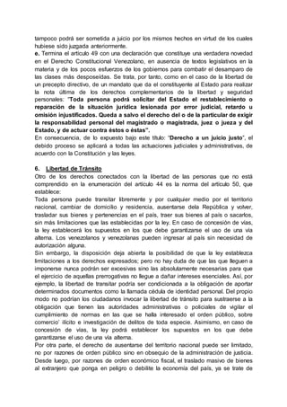 tampoco podrá ser sometida a juicio por los mismos hechos en virtud de los cuales
hubiese sido juzgada anteriormente.
e. Termina el artículo 49 con una declaración que constituye una verdadera novedad
en el Derecho Constitucional Venezolano, en ausencia de textos legislativos en la
materia y de los pocos esfuerzos de los gobiernos para combatir el desamparo de
las clases más desposeídas. Se trata, por tanto, como en el caso de la libertad de
un precepto directivo, de un mandato que da el constituyente al Estado para realizar
la nota última de los derechos complementarios de la libertad y seguridad
personales: “Toda persona podrá solicitar del Estado el restablecimiento o
reparación de la situación jurídica lesionada por error judicial, retardo u
omisión injustificados. Queda a salvo el derecho del o de la particular de exigir
la responsabilidad personal del magistrado o magistrada, juez o jueza y del
Estado, y de actuar contra éstos o éstas”.
En consecuencia, de lo expuesto bajo este título: “Derecho a un juicio justo”, el
debido proceso se aplicará a todas las actuaciones judiciales y administrativas, de
acuerdo con la Constitución y las leyes.
6. Libertad de Tránsito
Otro de los derechos conectados con la libertad de las personas que no está
comprendido en la enumeración del artículo 44 es la norma del artículo 50, que
establece:
Toda persona puede transitar libremente y por cualquier medio por el territorio
nacional, cambiar de domicilio y residencia, ausentarse dela República y volver,
trasladar sus bienes y pertenencias en el país, traer sus bienes al país o sacarlos,
sin más limitaciones que las establecidas por la ley. En caso de concesión de vías,
la ley establecerá los supuestos en los que debe garantizarse el uso de una vía
alterna. Los venezolanos y venezolanas pueden ingresar al país sin necesidad de
autorización alguna.
Sin embargo, la disposición deja abierta la posibilidad de que la ley establezca
limitaciones a los derechos expresados; pero no hay duda de que las que lleguen a
imponerse nunca podrán ser excesivas sino las absolutamente necesarias para que
el ejercicio de aquellas prerrogativas no llegue a dañar intereses esenciales. Así, por
ejemplo, la libertad de transitar podría ser condicionada a la obligación de aportar
determinados documentos como la llamada cédula de identidad personal. Del propio
modo no podrían los ciudadanos invocar la libertad de tránsito para sustraerse a la
obligación que tienen las autoridades administrativas o policiales de vigilar el
cumplimiento de normas en las que se halla interesado el orden público, sobre
comercio’ ilícito e investigación de delitos de toda especie. Asimismo, en caso de
concesión de vías, la ley podrá establecer los supuestos en los que debe
garantizarse el uso de una vía alterna.
Por otra parte, el derecho de ausentarse del territorio nacional puede ser limitado,
no por razones de orden público sino en obsequio de la administración de justicia.
Desde luego, por razones de orden económico fiscal, el traslado masivo de bienes
al extranjero que ponga en peligro o debilite la economía del país, ya se trate de
 