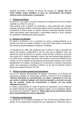 capitales nacionales o foráneos. El artículo 50 concluye así: “Ningún acto del
Poder Público podrá establecer la pena de extrañamiento del territorio
nacional contra venezolanos o venezolanas. “
7. Derecho de Petición
El artículo 51, que repite un principio cardinal de la organización del Poder Público
contenido en el Título IV, dice así:
Toda persona tiene el derecho de representar o dirigir peticiones ante cualquier
autoridad, funcionario público o funcionaria pública sobre los asuntos que sean de la
competencia de éstos o éstas, y a obtener oportuna y adecuada respuesta. Quienes
violen este derecho serán sancionados o sancionadas conforme a la ley, pudiendo
ser destituidos o destituidas del cargo respectivo.
8. Derecho a la Identidad
En cuanto a la filiación y con el propósito de acercar constitucionalmente en lo
posible a los hijos sin importar la filiación, no han sido menos justas y convenientes
las medidas de carácter legislativo dictadas en Venezuela.
La Constitución de 1999, más progresista que la anterior; no dejó el desarrollo del
espíritu del principio constitucional a una ley, sino que lo estableció como una
garantía por parte del Estado con relación a todos los hijos. Además en una visión
más amplia de la realidad venezolana, dispuso que toda persona tenga derecho a
un nombre propio, al apellido del padre y de la madre y a conocer la identidad de los
mismos. Así como también de que todas las personas tienen derecho a ser inscritos
gratuitamente en el registro civil después de su nacimiento y a obtener el documento
público que compruebe su identidad, conforme a la ley, que no contendrá mención
alguna que califique la filiación. (Art. 56).
9. Derecho a la libre expresión del pensamiento
Otro de los derechos fundamentales del régimen democrático es el derecho de
expresarse, la libertad de pensamiento conforme al artículo 57 de la Constitución:
“expresar libremente sus pensamientos, sus ideas u opiniones de viva voz,
por escrito o mediante cualquier otra forma de expresión, y de hacer uso para
ello de cualquier medio de comunicación y difusión, sin que pueda
establecerse censura”.
Lo inédito y trascendental, en cuanto al derecho de expresarse, y que lo diferencia
de manera absoluta de cualquier otra regulación anterior; en la Constitución vigente,
es la norma que el artículo 57 define así: “Quien haga uso de este derecho asume
plena responsabilidad por todo lo expresado”.
10. Derecho a la información
La intervención de 40 oradores prolongó por más de tres horas el debate sobre el
artículo 60 del anteproyecto Constitucional que consagraba la información veraz y
 