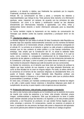 oportuna y el derecho a réplica, que finalmente fue aprobado por la mayoría.
Finalmente, el artículo fue redactado así:
Artículo 58. La comunicación es libre y plural, y comporta los deberes y
responsabilidades que indique la ley. Toda persona tiene derecho a la información
oportuna, veraz, imparcial, sin censura, de acuerdo con los principios de esta
Constitución, así como a la réplica y rectificación cuando se vea afectada
directamente por informaciones inexactas o agraviantes. Los niños, niñas y
adolescentes tienen derecho a recibir información adecuada para su desarrollo
integral.
La norma también impide la transmisión en los medios de comunicación de
mensajes que atenten contra las buenas costumbres y produzcan terror en los
niños.
11. Libertad de religión y culto
La libertad religiosa de que habla el artículo 59 dela Constitución dela República se
presenta bajo dos aspectos tradicionalmente conocidos con los nombres de libertad
de culto prevista en el mencionado artículo y libertad de conciencia consagrada en
el artículo 61. La primera es el derecho a ejercer su culto privada o públicamente
siempre que no sea contrario al orden público o a las buenas costumbres. Sin
embargo, más amplia que la Constitución del 61, la actual la extiende hasta
manifestar sus creencias, mediante la enseñanza u otras prácticas. A lo cual se
suma, como novedad, la consagración constitucional de la independencia y la
autonomía de las iglesias y confesiones religiosas con las limitaciones derivadas de
la Constitución y las leyes; y cómo el padre y la madre tienen el derecho a que sus
hijos reciban la educación religiosa que esté de acuerdo con sus convicciones.
La libertad de conciencia, es el derecho que tiene todo ser humano de profesar la
religión que haya recibido de sus mayores o que haya adoptado libremente, así
como la libre facultad de no creer en ninguna religión. Por tanto, la esfera íntima de
la conciencia en el terreno de las creencias religiosas es absolutamente libre y no
puede el Estado obligar a ningún habitante dela República profesar una
determinada religión ni tampoco a no profesar ninguna; salvo que su práctica afecte
la personalidad o constituya un delito.
En todo caso, el Estado, por mandato constitucional garantiza la libertad de religión
y de culto y nadie puede invocar creencias o disciplinas religiosas para eludir el
cumplimiento de una ley ni para impedir a otro el ejercicio de sus derechos.
12. Protección del honor, vida privada, propia imagen y reputación
No sólo la vida humana está protegida por la Constitución por la abolición de la pena
de muerte sino contra los perjuicios a su honor, vida privada, intimidad, propia
imagen, confidencialidad y reputación. Sólo que tal protección no tiene ni puede
tener carácter absoluto porque las lesiones a la dignidad y a la vida privada pueden
producirse, y con frecuencia se producen, sin que existan formas legales que las
evite, prevenga o sancione. En consecuencia, cuando se ocasiona un perjuicio al
honor o reputación de una persona, las leyes sólo ponen a disposición del agraviado
una acción judicial para obtener la reparación por medio de un castigo al agresor.
 
