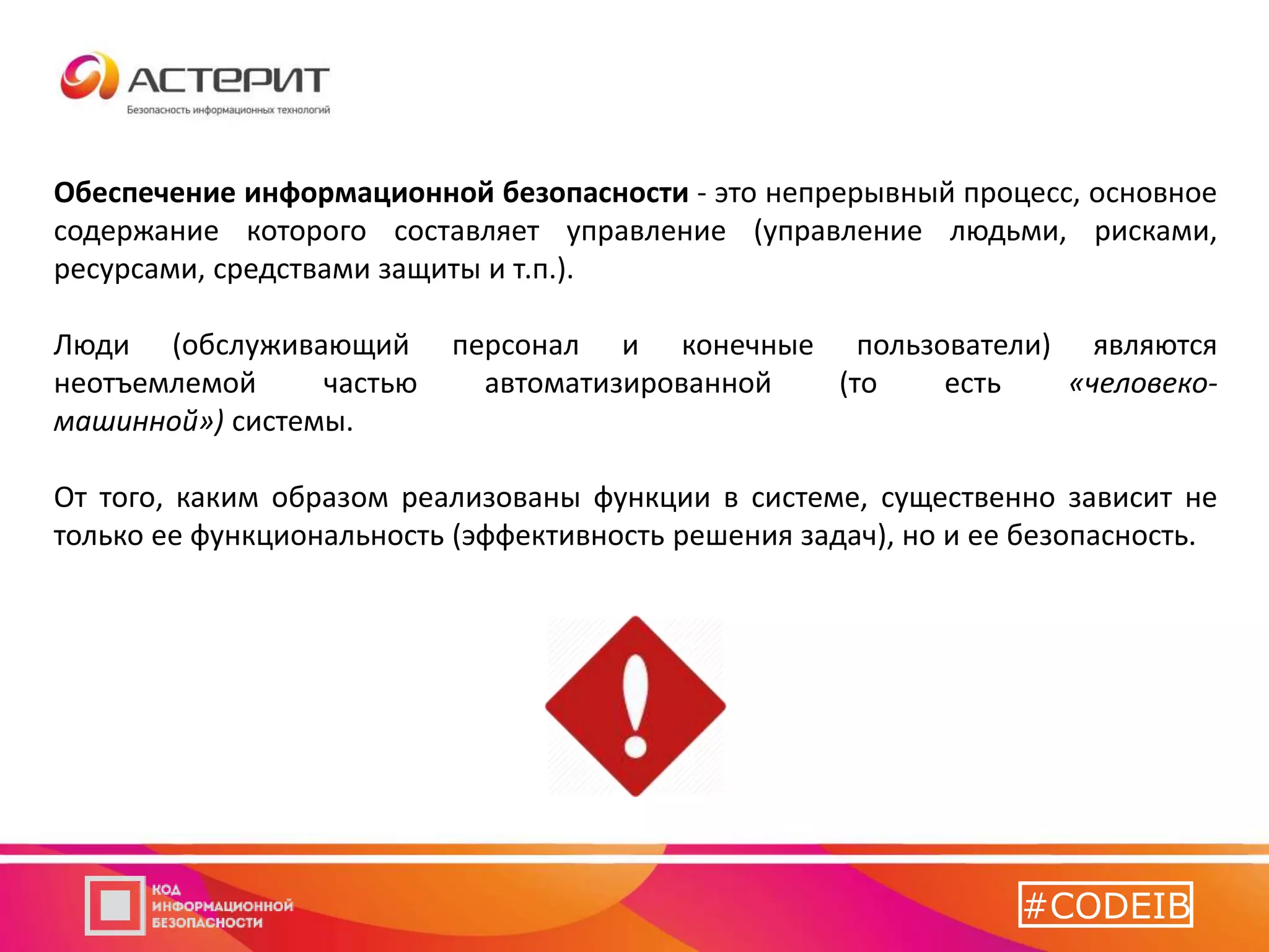 Обеспечение информационной безопасности - это непрерывный процесс, основное
содержание которого составляет управление (управление людьми, рисками,
ресурсами, средствами защиты и т.п.).
Люди (обслуживающий персонал и конечные пользователи) являются
неотъемлемой частью автоматизированной (то есть «человеко-
машинной») системы.
От того, каким образом реализованы функции в системе, существенно зависит не
только ее функциональность (эффективность решения задач), но и ее безопасность.
#CODEIB
 