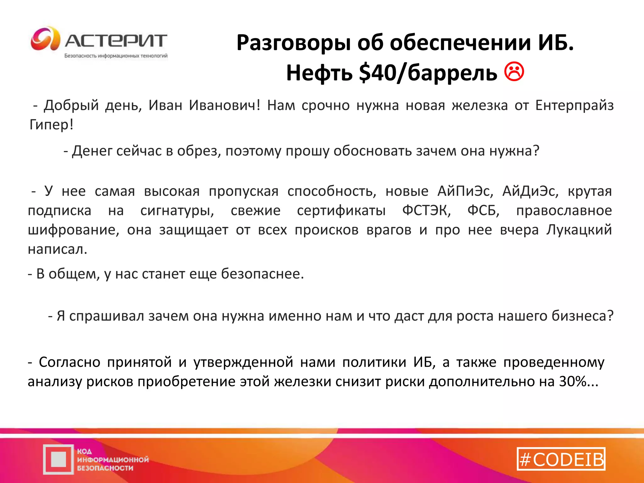 - Добрый день, Иван Иванович! Нам срочно нужна новая железка от Ентерпрайз
Гипер!
Разговоры об обеспечении ИБ.
Нефть $40/баррель 
- Денег сейчас в обрез, поэтому прошу обосновать зачем она нужна?
- У нее самая высокая пропуская способность, новые АйПиЭс, АйДиЭс, крутая
подписка на сигнатуры, свежие сертификаты ФСТЭК, ФСБ, православное
шифрование, она защищает от всех происков врагов и про нее вчера Лукацкий
написал.
- Я спрашивал зачем она нужна именно нам и что даст для роста нашего бизнеса?
- В общем, у нас станет еще безопаснее.
……
- Согласно принятой и утвержденной нами политики ИБ, а также проведенному
анализу рисков приобретение этой железки снизит риски дополнительно на 30%...
#CODEIB
 