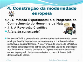 4. Construção da modernidade
europeia
4.1. O Método Experimental e o Progresso do
Conhecimento do Homem e da Natureza
4.1.1. A Revolução Científica
A “era da curiosidade”
No século XVII, a generalidade dos europeus sentia o mundo como
um lugar hostil e imprevisível, onde o natural e o sobrenatural se
misturavam constantemente. A intervenção de DEUS, do DIABO ou
a simples conjugação dos astros servia muitas vezes de explicação
aos fenómenos naturais (ver nota 1). O próprio saber universitário
estava impregnado destas superstições e pouco tinha evoluído
desde a Idade Média.
111º Ano Prof. Alberto Telmo de Araújo
 