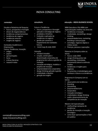 11	
  INOVA	
  CONSULTORIA	
  DE	
  GESTÃO	
  E	
  INOVAÇÃO	
  ESTRATÉGICA	
  LTDA	
  
TODOS	
  OS	
  DIREITOS	
  RESERVADOS	
  
contato@inovaconsul[ng.com	
  	
  
www.inovaconsul[ng.com	
  
conteúdos	
  
Estudos	
  e	
  Relatórios	
  de	
  Pesquisa:	
  	
  
•  futuro,	
  prospec[va	
  e	
  foresight	
  
•  drivers	
  &	
  megatendências	
  	
  
•  tendências	
  comportamentais	
  
•  tendências	
  de	
  negócio	
  
•  tendências	
  setoriais	
  
•  insights	
  de	
  negócio	
  
	
  
Conteúdos	
  Acadêmicos	
  e	
  
Empresariais	
  	
  
Futuro,	
  Tendências,	
  Inovação:	
  
•  ar[gos	
  
•  papers	
  
•  apresentações	
  
•  livros	
  	
  
•  cri[cas	
  literárias	
  
•  research	
  notes	
  
	
  
consultoria	
   educação	
  –	
  INOVA	
  BUSINESS	
  SCHOOL	
  
Futuro	
  e	
  Tendências	
  
•  futuro,	
  prospec[va	
  e	
  foresight	
  
aplicado	
  à	
  estratégia	
  de	
  negócio	
  
•  predições	
  e	
  [melines	
  
•  tradução	
  e	
  aplicação	
  de	
  
tendências	
  no	
  negócio	
  
•  gestão	
  por	
  cenários	
  e	
  
mapeamento	
  de	
  realidades	
  
futuras	
  
•  	
  trend	
  maps	
  &	
  visão	
  2020	
  
	
  
Inovação	
  
•  mindset	
  inovador	
  
•  criação,	
  construção	
  e	
  
disseminação	
  corpora[va	
  de	
  
programas	
  de	
  cultura	
  e	
  gestão	
  da	
  
inovação	
  
•  inovação	
  estratégica,	
  modelos	
  e	
  
projetos	
  de	
  inovação	
  	
  
•  empreendedorismo	
  corpora[vo	
  
•  design	
  thinking	
  aplicado	
  à	
  gestão	
  
•  cria[vidade	
  e	
  idea[on	
  
•  geração	
  de	
  insights	
  
	
  
MBA	
  Execu[vo	
  e	
  Pós-­‐MBA	
  com	
  
especializações	
  inéditas	
  nas	
  áreas	
  de:	
  
•  tendências	
  e	
  inovação	
  
•  cria[vidade,	
  storytelling	
  e	
  design	
  
thinking	
  
•  empreendedorismo,	
  marke[ng,	
  
branding	
  e	
  comunicação	
  
•  estratégia,	
  negócios	
  digitais	
  e	
  
midias	
  sociais	
  
•  ﬁnanças,	
  pessoas	
  e	
  operações	
  
	
  
Palestras	
  In	
  Company	
  sobre	
  os	
  
temas:	
  
•  futuro:	
  visão	
  2050	
  
•  design	
  thinking	
  ac[on	
  lab	
  
•  storytelling,	
  cria[vidade,	
  
pensamento	
  lateral	
  e	
  es]mulo	
  
cria[vo	
  
•  tendências	
  e	
  insights	
  para	
  
negócios	
  
•  ferramentas	
  e	
  metodologias	
  para	
  
conhecer	
  o	
  futuro	
  e	
  as	
  tendências	
  
	
  
Programas	
  In	
  Company	
  com	
  os	
  
temas:	
  
•  observatório	
  de	
  tendências	
  
•  Branding	
  
•  Storytelling	
  
•  Empreendedorismo	
  
•  Corpora[vo	
  
•  inovação	
  estratégica	
  
•  cria[vidade	
  e	
  design	
  thinking	
  
•  audit	
  e	
  desenvolvimento	
  de	
  
competências	
  de	
  inovação	
  
	
  
Masters	
  de	
  Especialização	
  
•  coolhun[ng	
  e	
  pesquisa	
  de	
  
tendências	
  
•  gestão	
  da	
  inovação	
  e	
  inovação	
  
estratégica	
  
•  como	
  fazer	
  apresentações	
  e	
  falar	
  
em	
  público	
  
INOVA	
  CONSULTING	
  
	
  
	
  
 