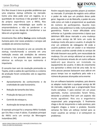 Lean	
  Startup	
  
4	
  INOVA	
  CONSULTORIA	
  DE	
  GESTÃO	
  E	
  INOVAÇÃO	
  ESTRATÉGICA	
  LTDA	
  
TODOS	
  OS	
  DIREITOS	
  RESERVADOS	
  
Eric	
  Ries	
  trouxe	
  à	
  tona	
  os	
  grandes	
  problemas	
  que	
  
uma	
   empresa	
   startup	
   enfrenta	
   no	
   mercado.	
  
Como	
   uma	
   ideia	
   pode	
   virar	
   um	
   negócio,	
   se	
   a	
  
quan[dade	
   de	
   incertezas	
   é	
   tão	
   grande?	
   A	
   par[r	
  
da	
   própria	
   experiência	
   com	
   a	
   IMVU,	
   Ries	
  
desenvolve	
   uma	
   metodologia	
   que	
   auxilia	
   os	
  
empreendedores	
   a	
   não	
   se	
   perderem	
   e	
   se	
  
frustrarem	
   no	
   seu	
   desejo	
   de	
   transformar	
   a	
   sua	
  
ideia	
  em	
  um	
  grande	
  negócio.	
  
Inicialmente	
  Ries	
  deﬁne	
  Startup	
  como	
  ins*tuição	
  
humana	
  para	
  criar	
  novos	
  produtos	
  e	
  serviços	
  sob	
  
condições	
  de	
  extrema	
  incerteza.	
  
O	
   conceito	
   lean	
   (enxuto)	
   se	
   une	
   ao	
   conceito	
   de	
  
startup,	
   transformando	
   o	
   conceito	
   em	
   uma	
  
ins[tuição	
   enxuta	
   sob	
   condições	
   de	
   extrema	
  
incerteza	
   e	
   [ra	
   proveito	
   deste	
   conceito	
   para	
  
o[mizar	
   os	
   esforços	
   no	
   que	
   realmente	
   é	
  
importante.	
  
O	
  conceito	
  lean	
  vem	
  da	
  revolução	
  promovida	
  na	
  
Toyota,	
  onde	
  a	
  cadeia	
  de	
  suprimentos	
  e	
  o	
  sistema	
  
de	
  produção	
  foram	
  conduzidos	
  sob	
  os	
  seguintes	
  
princípios:	
  
•  Aproveitamento	
   do	
   conhecimento	
   e	
   da	
  
cria[vidade	
  de	
  cada	
  funcionário;	
  
•  Redução	
  do	
  tamanho	
  dos	
  lotes;	
  
•  Produção	
  do	
  [po	
  just	
  in	
  *me;	
  
•  Controle	
  do	
  estoque	
  e,	
  
•  Aceleração	
  do	
  tempo	
  de	
  ciclo.	
  
O	
  exemplo	
  principal	
  foi	
  a	
  empresa	
  IMVU	
  fundada	
  
por	
  Eric	
  Ries	
  e	
  mais	
  4	
  sócios.	
  O	
  produto	
  principal	
  
da	
   IMVU	
   seria	
   um	
   serviço	
   de	
   Mensagem	
  
instantânea	
  (MI).	
  	
  
Porém	
  naquela	
  época	
  grandes	
  players	
  já	
  exis[am	
  
no	
  mercado.	
  O	
  princípio	
  do	
  negócio	
  seria	
  u[lizar	
  
o	
   poder	
   de	
   rede	
   que	
   um	
   produto	
   desse	
   pode	
  
gerar.	
  Segundo	
  a	
  Lei	
  de	
  Metcalfe,	
  o	
  poder	
  de	
  uma	
  
rede	
  como	
  um	
  todo	
  é	
  proporcional	
  ao	
  quadrado	
  
do	
   número	
   de	
   par[cipantes.	
   Quanto	
   mais	
  
pessoas,	
  mais	
  poderosa	
  é	
  a	
  rede,	
  numa	
  proporção	
  
geométrica.	
   Porém	
   a	
   maior	
   diﬁculdade	
   seria	
  
enfrentar	
  os	
  3	
  grandes	
  concorrentes	
  à	
  época	
  que	
  
de[nham	
   80%	
   desse	
   mercado	
   e	
   uma	
   mudança	
  
para	
   outro	
   serviço	
   de	
   MI	
   teria	
   um	
   custo	
   de	
  
mudança	
  muito	
  alto	
  para	
  o	
  usuário.	
  A	
  solução	
  foi	
  
criar	
   um	
   ambiente	
   de	
   videogame	
   3D	
   onde	
   o	
  
usuário	
   pudesse	
   criar	
   um	
   avatar	
   e	
   se	
   relacionar	
  
com	
  outros	
  usuários	
  usando	
  ainda	
  os	
  serviços	
  de	
  
MI	
  onde	
  [vessem	
  seus	
  perﬁs,	
  sem	
  necessidade	
  de	
  
mudança.	
  Era	
  um	
  serviço	
  adicional	
  ao	
  serviço	
  de	
  
MI	
  que	
  funcionaria	
  através	
  de	
  um	
  outro	
  sonware	
  
(add-­‐on)	
   que	
   deveria	
   ser	
   instalado	
   no	
  
equipamento	
  do	
  usuário.	
  A	
  ideia	
  de	
  crescimento	
  
era	
  aproveitar	
  o	
  efeito	
  viral	
  de	
  uma	
  rede.	
  Se	
  no	
  
início	
  poucas	
  pessoas	
  baixassem	
  esse	
  add-­‐on	
  em	
  
pouco	
   tempo	
   isso	
   se	
   espalharia	
   pela	
   rede	
   e	
   o	
  
número	
  de	
  pessoas	
  alcançadas	
  seria	
  enorme	
  
Era	
  um	
  sonware	
  bastante	
  complexo,	
  pois	
  deveria	
  
se	
  adaptar	
  muito	
  bem	
  a	
  qualquer	
  serviço	
  de	
  MI	
  
do	
   mercado,	
   exigindo	
   que	
   a	
   programação	
   fosse	
  
muito	
   complexa.	
   E	
   para	
   concluir	
   em	
   um	
   prazo	
  
apertado,	
   muitas	
   concessões	
   foram	
   feitas,	
  
deixando	
   o	
   produto	
   ﬁnal	
   com	
   um	
   aspecto	
   não	
  
muito	
   agradável.	
   Ries	
   era	
   o	
   engenheiro	
  
responsável	
   pela	
   programação.	
   E	
   ﬁnalmente	
  
chega	
  o	
  dia	
  de	
  lançamento	
  e	
  nada	
  acontece,	
  pois	
  
ninguém	
   chegou	
   a	
   testar	
   o	
   produto.	
   Durante	
  
semanas	
   foi	
   feito	
   um	
   esforço	
   incrível	
   para	
   se	
  
trazer	
   usuários	
   ao	
   serviço	
   e	
   aí	
   começaram	
   os	
  
problemas:	
  
 