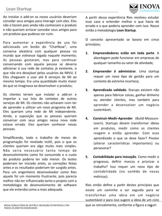 Lean	
  Startup	
  
5	
  INOVA	
  CONSULTORIA	
  DE	
  GESTÃO	
  E	
  INOVAÇÃO	
  ESTRATÉGICA	
  LTDA	
  
TODOS	
  OS	
  DIREITOS	
  RESERVADOS	
  
Ao	
  instalar	
  o	
  add-­‐on	
  os	
  novos	
  usuários	
  deveriam	
  
convidar	
  seus	
  amigos	
  para	
  interagir	
  com	
  eles.	
  Eles	
  
não	
  o	
  faziam	
  pois	
  ainda	
  não	
  conheciam	
  o	
  produto	
  
e	
  não	
  queriam	
  arriscar	
  convidar	
  seus	
  amigos	
  para	
  
um	
  produto	
  que	
  pudesse	
  ser	
  ruim.	
  
	
  
Para	
   aumentar	
   a	
   experiência	
   de	
   uso	
   foi	
  
adicionado	
   um	
   botão	
   do	
   “ChatNow”,	
   uma	
  
conversa	
   aleatória	
   com	
   qualquer	
   pessoa	
   no	
  
mundo	
   que	
   es[vesse	
   logada	
   naquele	
   momento;	
  
As	
   pessoas	
   gostaram,	
   mas	
   para	
   con[nuar	
  
conversando	
   com	
   aquela	
   pessoa	
   se	
   deveria	
  
adicionar	
   à	
   sua	
   rede	
   de	
   contatos	
   já	
   existente,	
   o	
  
que	
  não	
  era	
  desejável	
  pelos	
  usuários	
  da	
  IMVU.	
  E	
  
Eles	
   chegavam	
   a	
   usar	
   até	
   8	
   serviços	
   de	
   MI	
   ao	
  
mesmo	
  tempo.	
  Era	
  uma	
  quan[dade	
  muito	
  maior	
  
do	
  que	
  se	
  imaginava	
  ao	
  desenvolver	
  o	
  produto;	
  
	
  
Os	
   clientes	
   teriam	
   que	
   instalar	
   o	
   add-­‐on	
   e	
  
importar	
   a	
   sua	
   lista	
   de	
   contatos	
   de	
   outros	
  
serviços	
  de	
  MI.	
  Os	
  clientes	
  não	
  achavam	
  ruim	
  ter	
  
de	
  aprender	
  a	
  u[lizar	
  um	
  novo	
  programa	
  de	
  MI.	
  
Eles	
   queriam	
   uma	
   rede	
   de	
   MI	
   independente.	
  
Ainda,	
   a	
   suposição	
   que	
   as	
   pessoas	
   queriam	
  
conversar	
   com	
   seus	
   amigos	
   nessa	
   nova	
   rede	
  
estava	
   errada.	
   Eles	
   queriam	
   conhecer	
   novas	
  
pessoas.	
  
	
  
Simpliﬁcando,	
   todo	
   o	
   trabalho	
   de	
   meses	
   de	
  
programação	
   foi	
   revelado	
   inú[l,	
   pois	
   o	
   que	
   os	
  
clientes	
   queriam	
   era	
   algo	
   muito	
   mais	
   simples.	
  
Não	
   seria	
   necessário	
   tanto	
   tempo	
   de	
  
desenvolvimento	
   como	
   foi	
   consumido	
   e	
   o	
   custo	
  
do	
   produto	
   poderia	
   ter	
   sido	
   menor.	
   Os	
   testes	
  
poderiam	
   ter	
   iniciado	
   antes,	
   as	
   correções	
   feitas	
  
antes	
  e	
  os	
  resultados	
  poderiam	
  ter	
  surgido	
  antes.	
  
Para	
   um	
   engenheiro	
   desenvolvedor	
   como	
   Ries	
  
aquele	
   foi	
   um	
   momento	
   frustrante,	
   pois	
   parecia	
  
melhor	
  não	
  ter	
  inﬂuenciado	
  tanto	
  o	
  projeto	
  com	
  a	
  
metodologia	
   de	
   desenvolvimento	
   de	
   sonware	
  
que	
  ele	
  entendia	
  como	
  a	
  mais	
  adequada.	
  	
  
A	
   par[r	
   dessa	
   experiência	
   Ries	
   resolveu	
   estudar	
  
esse	
   caso	
   e	
   entender	
   melhor	
   o	
   que	
   havia	
   de	
  
errado	
  e	
  o	
  que	
  poderia	
  aprender	
  com	
  isso.	
  Nasce	
  
então	
  a	
  metodologia	
  Lean	
  Startup.	
  
	
  
O	
   conceito	
   apresentado	
   se	
   baseia	
   em	
   cinco	
  
princípios;	
  
1.  Empreendedores	
   estão	
   em	
   toda	
   parte.	
   A	
  
abordagem	
  pode	
  funcionar	
  em	
  empresas	
  de	
  
qualquer	
  tamanho	
  ou	
  setor	
  de	
  a[vidade;	
  
2.  Empreender	
   é	
   administrar.	
   Uma	
   startup	
  
requer	
   um	
   novo	
   [po	
   de	
   gestão	
   para	
   um	
  
contexto	
  de	
  extrema	
  incerteza;	
  
3.  Aprendizado	
  validado.	
  Starups	
  existem	
  não	
  
apenas	
  para	
  fabricar	
  coisas,	
  ganhar	
  dinheiro	
  
ou	
   atender	
   clientes,	
   mas	
   também	
   para	
  
aprender	
   a	
   desenvolver	
   um	
   negócio	
  
sustentável;	
  
4.  Construir-­‐Medir-­‐Aprender	
   (Build-­‐Measure-­‐
Learn).	
   Startups	
   devem	
   transformar	
   ideias	
  
em	
   produtos,	
   medir	
   como	
   os	
   clientes	
  
reagem	
   e	
   então	
   aprender.	
   Com	
   esse	
  
aprendizado	
   o	
   que	
   se	
   deve	
   fazer?	
   Pivotar	
  
(alterar	
   caracterís[cas	
   importantes)	
   ou	
  
perseverar?	
  	
  
5.  Contabilidade	
  para	
  inovação.	
  Como	
  medir	
  o	
  
progresso,	
   deﬁnir	
   marcos	
   e	
   priorizar	
   o	
  
trabalho?	
   Isso	
   requer	
   um	
   novo	
   [po	
   de	
  
contabilidade	
   (no	
   sen[do	
   de	
   novas	
  
métricas).	
  	
  	
  	
  	
  
Ries	
   então	
   deﬁne	
   a	
   par[r	
   destes	
   princípios	
   que	
  
existe	
   um	
   caminho	
   a	
   ser	
   seguido	
   para	
   se	
  
transformar	
   uma	
   ideia	
   em	
   um	
   negócio	
  
sustentável	
  e	
  para	
  isso	
  sugere	
  a	
  ideia	
  de	
  um	
  ciclo	
  
que	
  se	
  retroalimenta,	
  conforme	
  a	
  ﬁgura	
  a	
  seguir:	
  
	
  
 
