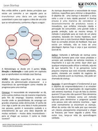 Lean	
  Startup	
  
6	
  INOVA	
  CONSULTORIA	
  DE	
  GESTÃO	
  E	
  INOVAÇÃO	
  ESTRATÉGICA	
  LTDA	
  
TODOS	
  OS	
  DIREITOS	
  RESERVADOS	
  
Ries	
   então	
   deﬁne	
   a	
   par[r	
   destes	
   princípios	
   que	
  
existe	
   um	
   caminho	
   a	
   ser	
   seguido	
   para	
   se	
  
transformar	
   uma	
   ideia	
   em	
   um	
   negócio	
  
sustentável	
  e	
  para	
  isso	
  sugere	
  a	
  ideia	
  de	
  um	
  ciclo	
  
que	
  se	
  retroalimenta,	
  conforme	
  a	
  ﬁgura	
  a	
  seguir:	
  
	
  
	
  
	
  
	
  
	
  
	
  
	
  
	
  
A	
   Metodologia	
   se	
   divide	
   em	
   3	
   partes	
   Visão,	
  
Direção	
  e	
  Aceleração	
  e	
  cada	
  parte	
  em	
  capítulos	
  
que	
  se	
  aprofundam	
  no	
  método	
  Lean	
  Startup.	
  
	
  
VISÃO:	
   Deﬁnições	
   especíﬁcas	
   de	
   uma	
   nova	
  
disciplina	
   da	
   administração	
   empresarial	
   	
   e	
   a	
  
importância	
   da	
   aprendizagem	
   como	
   medida	
   de	
  
progresso	
  para	
  uma	
  startup.	
  
	
  
Começar:	
   A	
   necessidade	
   de	
   empreender	
   se	
   dá,	
  
entre	
  outros	
  mo[vos	
  mas	
  de	
  maneira	
  importante,	
  
pelo	
   ﬁm	
   do	
   emprego.	
   Estamos	
   vivendo	
   um	
  
mundo	
   onde	
   as	
   possibilidades	
   de	
   emprego	
   em	
  
grandes	
  empresas	
  estão	
  diminuindo.	
  O	
  sonho	
  de	
  
criar	
  algo	
  a	
  par[r	
  de	
  uma	
  ideia	
  é	
  muito	
  presente	
  
nas	
   pessoas,	
   porém	
   é	
   necessário	
   cuidado	
   e	
   o	
  
entendimento	
   de	
   que	
   uma	
   ideia	
   depende	
   de	
  
muitas	
   variáveis	
   –	
   muitas	
   delas	
   incontroláveis	
   -­‐	
  
para	
   se	
   chegar	
   ao	
   sucesso.	
   E	
   como	
   se	
   mede	
  
sucesso?	
  	
  
As	
  startups	
  despertaram	
  a	
  necessidade	
  de	
  novas	
  
métricas,	
  especíﬁcas	
  para	
  eliminar	
  o	
  desperdício.	
  
O	
   obje[vo	
   de	
   	
   uma	
   startup	
   é	
   descobrir	
   a	
   coisa	
  
certa	
   a	
   criar	
   o	
   mais	
   rápido	
   possível.	
   A	
   Startup	
  
enxuta	
   é	
   uma	
   maneira	
   de	
   considerar	
   o	
  
desenvolvimento	
   de	
   produtos	
   novos	
   e	
  
inovadores,	
   que	
   enfa[za	
   interação	
   rápida	
   e	
  
percepção	
   do	
   consumidor,	
   uma	
   grande	
   visão	
   e	
  
grande	
   ambição,	
   tudo	
   ao	
   mesmo	
   tempo.	
   O	
  
método	
   é	
   projetado	
   para	
   ao	
   invés	
   de	
   um	
   plano	
  
complexo,	
   baseado	
   em	
   muitas	
   hipóteses,	
   você	
  
aprender	
  com	
  o	
  ciclo	
  Construir-­‐Medir-­‐Aprender	
  e	
  
fazer	
  as	
  correções	
  através	
  do	
  feedback.	
  Veja	
  que	
  
existe	
   um	
   método,	
   não	
   se	
   trata	
   de	
   uma	
  
abordagem	
   Apenas	
   Faça	
   e	
   veja	
   o	
   que	
   acontece	
  
(Just	
  do	
  it).	
  
	
  
Deﬁnir:	
   Voltando	
   à	
   deﬁnição	
   de	
   startup	
   como	
  
ins*tuição	
   humana	
   para	
   criar	
   novos	
   produtos	
   e	
  
serviços	
   sob	
   condições	
   de	
   extrema	
   incerteza,	
   o	
  
importante	
   é	
   o	
   que	
   ela	
   omite.	
   Quer	
   dizer	
   que	
  
qualquer	
  empresa	
  pode	
  u[lizar	
  o	
  método,	
  seja	
  ela	
  
de	
   que	
   tamanho	
   for.	
   E	
   se	
   pensarmos	
   numa	
  
pequena	
   empresa	
   que	
   está	
   iniciando	
   a[vidades,	
  
porém,	
   clonando	
   um	
   modelo	
   de	
   negócios	
   de	
  
outra,	
  evitando	
  assim	
  as	
  incertezas,	
  não	
  pode	
  ser	
  
chamada	
  de	
  startup.	
  
	
  
Aprender:	
  A	
  aprendizagem	
  é	
  fundamental	
  já	
  que	
  
o	
   obje[vo	
   do	
   empreendedorismo	
   é	
   se	
   envolver	
  
na	
   construção	
   de	
   organizações	
   de	
   organizações	
  
sob	
  extrema	
  incerteza.	
  O	
  que	
  de	
  fato	
  os	
  clientes	
  
querem?	
  O	
  que	
  eles	
  não	
  querem?	
  Ries	
  denomina	
  
Aprendizagem	
   Validada	
   como	
   um	
   método	
  
rigoroso	
   para	
   demonstrar	
   o	
   progresso	
   quando	
  
uma	
   pessoa	
   está	
   sob	
   extrema	
   incerteza	
   ,	
   lugar	
  
onde	
   normalmente	
   se	
   encontram	
   as	
   startups.	
  
Aﬁnal	
   de	
   contas	
   não	
   há	
   nada	
   pior	
   que	
   executar	
  
um	
   clássico	
   planejamento	
   empresarial	
   e	
   chegar	
  
ao	
   fracasso,	
   por	
   haver	
   seguido	
   o	
   plano.	
   Para	
  
evitar	
   isso,	
   lança-­‐se	
   mão	
   da	
   aprendizagem	
  
validada.	
  
 