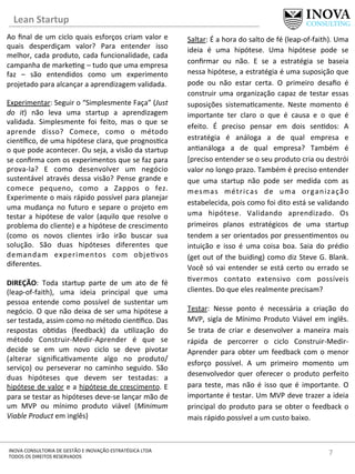 Lean	
  Startup	
  
7	
  INOVA	
  CONSULTORIA	
  DE	
  GESTÃO	
  E	
  INOVAÇÃO	
  ESTRATÉGICA	
  LTDA	
  
TODOS	
  OS	
  DIREITOS	
  RESERVADOS	
  
Ao	
  ﬁnal	
  de	
  um	
  ciclo	
  quais	
  esforços	
  criam	
  valor	
  e	
  
quais	
   desperdiçam	
   valor?	
   Para	
   entender	
   isso	
  
melhor,	
  cada	
  produto,	
  cada	
  funcionalidade,	
  cada	
  
campanha	
  de	
  marke[ng	
  –	
  tudo	
  que	
  uma	
  empresa	
  
faz	
   –	
   são	
   entendidos	
   como	
   um	
   experimento	
  
projetado	
  para	
  alcançar	
  a	
  aprendizagem	
  validada.	
  	
  
	
  
Experimentar:	
  Seguir	
  o	
  “Simplesmente	
  Faça”	
  (Just	
  
do	
   it)	
   não	
   leva	
   uma	
   startup	
   a	
   aprendizagem	
  
validada.	
   Simplesmente	
   foi	
   feito,	
   mas	
   o	
   que	
   se	
  
aprende	
   disso?	
   Comece,	
   como	
   o	
   método	
  
cien]ﬁco,	
  de	
  uma	
  hipótese	
  clara,	
  que	
  prognos[ca	
  
o	
  que	
  pode	
  acontecer.	
  Ou	
  seja,	
  a	
  visão	
  da	
  startup	
  
se	
  conﬁrma	
  com	
  os	
  experimentos	
  que	
  se	
  faz	
  para	
  
prova-­‐la?	
   E	
   como	
   desenvolver	
   um	
   negócio	
  
sustentável	
  através	
  dessa	
  visão?	
  Pense	
  grande	
  e	
  
comece	
   pequeno,	
   como	
   a	
   Zappos	
   o	
   fez.	
  
Experimente	
  o	
  mais	
  rápido	
  possível	
  para	
  planejar	
  
uma	
   mudança	
   no	
   futuro	
   e	
   separe	
   o	
   projeto	
   em	
  
testar	
   a	
   hipótese	
   de	
   valor	
   (aquilo	
   que	
   resolve	
   o	
  
problema	
  do	
  cliente)	
  e	
  a	
  hipótese	
  de	
  crescimento	
  
(como	
   os	
   novos	
   clientes	
   irão	
   irão	
   buscar	
   sua	
  
solução.	
   São	
   duas	
   hipóteses	
   diferentes	
   que	
  
demandam	
   experimentos	
   com	
   obje[vos	
  
diferentes.	
  
	
  
DIREÇÃO:	
   Toda	
   startup	
   parte	
   de	
   um	
   ato	
   de	
   fé	
  
(leap-­‐of-­‐faith),	
   uma	
   ideia	
   principal	
   que	
   uma	
  
pessoa	
   entende	
   como	
   possível	
   de	
   sustentar	
   um	
  
negócio.	
  O	
  que	
  não	
  deixa	
  de	
  ser	
  uma	
  hipótese	
  a	
  
ser	
  testada,	
  assim	
  como	
  no	
  método	
  cien]ﬁco.	
  Das	
  
respostas	
   ob[das	
   (feedback)	
   da	
   u[lização	
   do	
  
método	
   Construir-­‐Medir-­‐Aprender	
   é	
   que	
   se	
  
decide	
   se	
   em	
   um	
   novo	
   ciclo	
   se	
   deve	
   pivotar	
  
(alterar	
   signiﬁca[vamente	
   algo	
   no	
   produto/
serviço)	
   ou	
   perseverar	
   no	
   caminho	
   seguido.	
   São	
  
duas	
   hipóteses	
   que	
   devem	
   ser	
   testadas:	
   a	
  
hipótese	
  de	
  valor	
  e	
  a	
  hipótese	
  de	
  crescimento.	
  E	
  
para	
  se	
  testar	
  as	
  hipóteses	
  deve-­‐se	
  lançar	
  mão	
  de	
  
um	
   MVP	
   ou	
   mínimo	
   produto	
   viável	
   (Minimum	
  
Viable	
  Product	
  em	
  inglês)	
  
	
  
	
  
	
  
Saltar:	
  É	
  a	
  hora	
  do	
  salto	
  de	
  fé	
  (leap-­‐of-­‐faith).	
  Uma	
  
ideia	
   é	
   uma	
   hipótese.	
   Uma	
   hipótese	
   pode	
   se	
  
conﬁrmar	
   ou	
   não.	
   E	
   se	
   a	
   estratégia	
   se	
   baseia	
  
nessa	
  hipótese,	
  a	
  estratégia	
  é	
  uma	
  suposição	
  que	
  
pode	
   ou	
   não	
   estar	
   certa.	
   O	
   primeiro	
   desaﬁo	
   é	
  
construir	
  uma	
  organização	
  capaz	
  de	
  testar	
  essas	
  
suposições	
   sistema[camente.	
   Neste	
   momento	
   é	
  
importante	
   ter	
   claro	
   o	
   que	
   é	
   causa	
   e	
   o	
   que	
   é	
  
efeito.	
   É	
   preciso	
   pensar	
   em	
   dois	
   sen[dos:	
   A	
  
estratégia	
   é	
   análoga	
   a	
   de	
   qual	
   empresa	
   e	
  
an[análoga	
   a	
   de	
   qual	
   empresa?	
   Também	
   é	
  
[preciso	
  entender	
  se	
  o	
  seu	
  produto	
  cria	
  ou	
  destrói	
  
valor	
  no	
  longo	
  prazo.	
  Também	
  é	
  preciso	
  entender	
  
que	
   uma	
   startup	
   não	
   pode	
   ser	
   medida	
   com	
   as	
  
mesmas	
   métricas	
   de	
   uma	
   organização	
  
estabelecida,	
  pois	
  como	
  foi	
  dito	
  está	
  se	
  validando	
  
uma	
   hipótese.	
   Validando	
   aprendizado.	
   Os	
  
primeiros	
   planos	
   estratégicos	
   de	
   uma	
   startup	
  
tendem	
  a	
  ser	
  orientados	
  por	
  pressen[mentos	
  ou	
  
intuição	
   e	
   isso	
   é	
   uma	
   coisa	
   boa.	
   Saia	
   do	
   prédio	
  
(get	
  out	
  of	
  the	
  buiding)	
  como	
  diz	
  Steve	
  G.	
  Blank.	
  
Você	
  só	
  vai	
  entender	
  se	
  está	
  certo	
  ou	
  errado	
  se	
  
[vermos	
   contato	
   extensivo	
   com	
   possíveis	
  
clientes.	
  Do	
  que	
  eles	
  realmente	
  precisam?	
  	
  
Testar:	
   Nesse	
   ponto	
   é	
   necessária	
   a	
   criação	
   do	
  
MVP,	
  sigla	
  de	
  Mínimo	
  Produto	
  Viável	
  em	
  inglês.	
  
Se	
   trata	
   de	
   criar	
   e	
   desenvolver	
   a	
   maneira	
   mais	
  
rápida	
   de	
   percorrer	
   o	
   ciclo	
   Construir-­‐Medir-­‐
Aprender	
  para	
  obter	
  um	
  feedback	
  com	
  o	
  menor	
  
esforço	
   possível.	
   A	
   um	
   primeiro	
   momento	
   um	
  
desenvolvedor	
   quer	
   oferecer	
   o	
   produto	
   perfeito	
  
para	
   teste,	
   mas	
   não	
   é	
   isso	
   que	
   é	
   importante.	
   O	
  
importante	
  é	
  testar.	
  Um	
  MVP	
  deve	
  trazer	
  a	
  ideia	
  
principal	
  do	
  produto	
  para	
  se	
  obter	
  o	
  feedback	
  o	
  
mais	
  rápido	
  possível	
  a	
  um	
  custo	
  baixo.	
  	
  
 