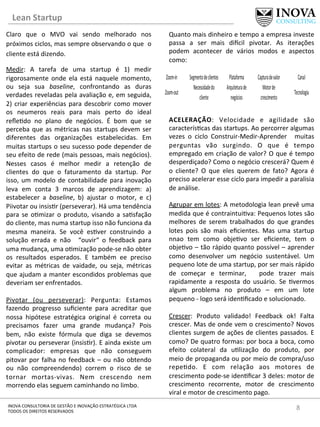 Lean	
  Startup	
  
8	
  INOVA	
  CONSULTORIA	
  DE	
  GESTÃO	
  E	
  INOVAÇÃO	
  ESTRATÉGICA	
  LTDA	
  
TODOS	
  OS	
  DIREITOS	
  RESERVADOS	
  
Claro	
   que	
   o	
   MVO	
   vai	
   sendo	
   melhorado	
   nos	
  
próximos	
  ciclos,	
  mas	
  sempre	
  observando	
  o	
  que	
  	
  o	
  
cliente	
  está	
  dizendo.	
  
Medir:	
   A	
   tarefa	
   de	
   uma	
   startup	
   é	
   1)	
   medir	
  
rigorosamente	
   onde	
   ela	
   está	
   naquele	
   momento,	
  
ou	
   seja	
   sua	
   baseline,	
   confrontando	
   as	
   duras	
  
verdades	
  reveladas	
  pela	
  avaliação	
  e,	
  em	
  seguida,	
  
2)	
  criar	
  experiências	
  para	
  descobrir	
  como	
  mover	
  
os	
   neumeros	
   reais	
   para	
   mais	
   perto	
   do	
   ideal	
  
reﬂe[do	
   no	
   plano	
   de	
   negócios.	
   É	
   bom	
   que	
   se	
  
perceba	
  que	
  as	
  métricas	
  nas	
  startups	
  devem	
  ser	
  
diferentes	
   das	
   organizações	
   estabelecidas.	
   Em	
  
muitas	
  startups	
  o	
  seu	
  sucesso	
  pode	
  depender	
  de	
  
seu	
  efeito	
  de	
  rede	
  (mais	
  pessoas,	
  mais	
  negócios).	
  
Nesses	
   casos	
   é	
   melhor	
   medir	
   a	
   retenção	
   de	
  
clientes	
   do	
   que	
   o	
   faturamento	
   da	
   startup.	
   Por	
  
isso,	
  um	
  modelo	
  de	
  contabilidade	
  para	
  inovação	
  
leva	
   em	
   conta	
   3	
   marcos	
   de	
   aprendizagem:	
   a)	
  
estabelecer	
   a	
   baseline,	
   b)	
   ajustar	
   o	
   motor,	
   e	
   c)	
  
Piivotar	
  ou	
  insis[r	
  (perseverar).	
  Há	
  uma	
  tendência	
  
para	
   se	
   o[mizar	
   o	
   produto,	
   visando	
   a	
   sa[sfação	
  
do	
  cliente,	
  mas	
  numa	
  startup	
  isso	
  não	
  funciona	
  da	
  
mesma	
   maneira.	
   Se	
   você	
   es[ver	
   construindo	
   a	
  
solução	
   errada	
   e	
   não	
   	
   “ouvir“	
   o	
   feedback	
   para	
  
uma	
  mudança,	
  uma	
  o[mização	
  pode-­‐se	
  não	
  obter	
  
os	
   resultados	
   esperados.	
   E	
   também	
   ee	
   preciso	
  
evitar	
   as	
   métricas	
   de	
   vaidade,	
   ou	
   seja,	
   métricas	
  
que	
  ajudam	
  a	
  manter	
  escondidos	
  problemas	
  que	
  
deveriam	
  ser	
  enfrentados.	
  	
  
	
  
Pivotar	
   (ou	
   perseverar):	
   Pergunta:	
   Estamos	
  
fazendo	
   progresso	
   suﬁciente	
   para	
   acreditar	
   que	
  
nossa	
   hipótese	
   estratégica	
   original	
   é	
   correta	
   ou	
  
precisamos	
   fazer	
   uma	
   grande	
   mudança?	
   Pois	
  
bem,	
   não	
   existe	
   fórmula	
   que	
   diga	
   se	
   devemos	
  
pivotar	
  ou	
  perseverar	
  (insis[r).	
  E	
  ainda	
  existe	
  um	
  
complicador:	
   empresas	
   que	
   não	
   conseguem	
  
pitovar	
  por	
  falha	
  no	
  feedback	
  –	
  ou	
  não	
  obtendo	
  
ou	
   não	
   compreendendo)	
   correm	
   o	
   risco	
   de	
   se	
  
tornar	
   mortas-­‐vivas.	
   Nem	
   crescendo	
   nem	
  
morrendo	
  elas	
  seguem	
  caminhando	
  no	
  limbo.	
  	
  
	
  
Quanto	
  mais	
  dinheiro	
  e	
  tempo	
  a	
  empresa	
  investe	
  
passa	
   a	
   ser	
   mais	
   di|cil	
   pivotar.	
   As	
   iterações	
  
podem	
   acontecer	
   de	
   vários	
   modos	
   e	
   aspectos	
  
como:	
  
	
  
	
  
	
  
	
  
	
  
	
  
ACELERAÇÃO:	
   Velocidade	
   e	
   agilidade	
   são	
  
caracterís[cas	
  das	
  startups.	
  Ao	
  percorrer	
  algumas	
  
vezes	
   o	
   ciclo	
   Construir-­‐Medir-­‐Aprender	
   	
   muitas	
  
perguntas	
   vão	
   surgindo.	
   O	
   que	
   é	
   tempo	
  
empregado	
  em	
  criação	
  de	
  valor?	
  O	
  que	
  é	
  tempo	
  
desperdiçado?	
  Como	
  o	
  negócio	
  crescerá?	
  Quem	
  é	
  
o	
   cliente?	
   O	
   que	
   eles	
   querem	
   de	
   fato?	
   Agora	
   é	
  
preciso	
  acelerar	
  esse	
  ciclo	
  para	
  impedir	
  a	
  paralisia	
  
de	
  análise.	
  
	
  
Agrupar	
  em	
  lotes:	
  A	
  metodologia	
  lean	
  prevê	
  uma	
  
medida	
  que	
  é	
  contraintui[va:	
  Pequenos	
  lotes	
  são	
  
melhores	
   de	
   serem	
   trabalhados	
   do	
   que	
   grandes	
  
lotes	
   pois	
   são	
   mais	
   eﬁcientes.	
   Mas	
   uma	
   startup	
  
nnao	
   tem	
   como	
   obje[vo	
   ser	
   eﬁciente,	
   tem	
   o	
  
obje[vo	
  –	
  tão	
  rápido	
  quanto	
  possível	
  –	
  aprender	
  
como	
   desenvolver	
   um	
   negócio	
   sustentável.	
   Um	
  
pequeno	
  lote	
  de	
  uma	
  startup,	
  por	
  ser	
  mais	
  rápido	
  
de	
   começar	
   e	
   terminar,	
   	
   pode	
   trazer	
   mais	
  
rapidamente	
   a	
   resposta	
   do	
   usuário.	
   Se	
   [vermos	
  
algum	
   problema	
   no	
   produto	
   –	
   em	
   um	
   lote	
  
pequeno	
  -­‐	
  logo	
  será	
  iden[ﬁcado	
  e	
  solucionado.	
  
	
  
Crescer:	
   Produto	
   validado!	
   Feedback	
   ok!	
   Falta	
  
crescer.	
  Mas	
  de	
  onde	
  vem	
  o	
  crescimento?	
  Novos	
  
clientes	
  surgem	
  de	
  ações	
  de	
  clientes	
  passados.	
  E	
  
como?	
  De	
  quatro	
  formas:	
  por	
  boca	
  a	
  boca,	
  como	
  
efeito	
   colateral	
   da	
   u[lização	
   do	
   produto,	
   por	
  
meio	
  de	
  propaganda	
  ou	
  por	
  meio	
  de	
  compra/uso	
  
repe[do.	
   E	
   com	
   relação	
   aos	
   motores	
   de	
  
crescimento	
  pode-­‐se	
  iden[ﬁcar	
  3	
  deles:	
  motor	
  de	
  
crescimento	
   recorrente,	
   motor	
   de	
   crescimento	
  
viral	
  e	
  motor	
  de	
  crescimento	
  pago.	
  	
  
 