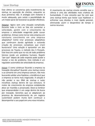 Lean	
  Startup	
  
9	
  INOVA	
  CONSULTORIA	
  DE	
  GESTÃO	
  E	
  INOVAÇÃO	
  ESTRATÉGICA	
  LTDA	
  
TODOS	
  OS	
  DIREITOS	
  RESERVADOS	
  
Este	
   úl[mo	
   se	
   caracteriza	
   pelo	
   inves[mento	
   da	
  
startup	
   na	
   aquisição	
   de	
   clientes,	
   enquanto	
   as	
  
duas	
   primeiras	
   não.	
   A	
   analogia	
   com	
   motores	
   é	
  
muito	
   adequada,	
   pois	
   existe	
   a	
   possibilidade	
   de	
  
um	
  motor	
  parar	
  de	
  funcionar	
  ou	
  perder	
  eﬁciência.	
  	
  
	
  
Adaptar:	
   Agora	
   vem	
   uma	
   situação	
   complicada.	
  
Durante	
   todo	
   o	
   livro	
   se	
   fala	
   em	
   aumentar	
   a	
  
velocidade,	
   porém	
   com	
   o	
   crescimento	
   da	
  
empresa	
   a	
   velocidade	
   exagerada	
   pode	
   causar	
  
problemas.	
  Entnao	
  como	
  tornar	
  esta	
  empresa	
  em	
  
constante	
   crescimento	
   em	
   uma	
   empresa	
  
adapta[va?	
   Como	
   criar	
   processos	
   adapta[vos	
  
que	
   con[nuem	
   dando	
   agilidade	
   e	
   evitando	
  
criação	
   de	
   processos	
   complexos	
   que	
   criam	
  
burocracia?	
   Uma	
   solução	
   é	
   aproveitar	
   um	
   dos	
  
processos	
   da	
   Toyota,	
   o	
   método	
   dos	
   5	
   Porquês.	
  
Este	
  leva	
  em	
  conta	
  que	
  na	
  raiz	
  de	
  todo	
  problema	
  
técnico	
   reside	
   um	
   problema	
   humano.	
   Repe[r	
  
“por	
  que”	
  depois	
  de	
  cada	
  resposta	
  pode	
  ajudar	
  a	
  
revelar	
   a	
   raiz	
   do	
   problema.	
   Este	
   método	
   é	
   um	
  
regulador	
  automá[co	
  de	
  velocidade	
  da	
  empresa.	
  	
  	
  
	
  
Inovar:	
  E	
  como	
  con[nuar	
  focando	
  a	
  empresa	
  na	
  
Inovação	
  disrup[va?	
  Quando	
  uma	
  startup	
  cresce	
  
e	
  se	
  converte	
  em	
  uma	
  empresa	
  comum,	
  não	
  mais	
  
buscando	
  validar	
  uma	
  hipótese,	
  a	
  tendência	
  é	
  que	
  
a	
  empresa	
  se	
  torne	
  mais	
  engessada.	
  A	
  solução	
  é	
  
não	
   perder	
   o	
   seu	
   DNA	
   de	
   startup	
   e	
   isolar	
  
inicia[vas	
   startup	
   dentro	
   de	
   sua	
   estrutura.	
   O	
  
motor	
   de	
   crescimento	
   da	
   empresa	
   estabelecida	
  
deve	
  ser	
  man[do	
  e	
  preservado.	
  Deve-­‐se	
  lembrar	
  
que	
  empreendedor	
  é	
  um	
  cargo	
  dentro	
  da	
  busca	
  
por	
   inovação.	
   Gerentes	
   que	
   se	
   adaptaram	
   ao	
  
processo	
   de	
   desenvolvimento	
   de	
   um	
   negócio	
  
sustentável	
   podem	
   muito	
   bem	
   con[nuar	
   a	
  
desempenhar	
  o	
  seu	
  papel	
  em	
  uma	
  nova	
  inicia[va.	
  	
  
	
  
O	
   movimento	
   da	
   startup	
   enxuta	
   acredita	
   que	
   a	
  
ciência	
   é	
   uma	
   das	
   a[vidades	
   mais	
   cria[vas	
   da	
  
humanidade.	
   É	
   este	
   conceito	
   que	
   faz	
   com	
   que	
  
uma	
   startup	
   tenha	
   que	
   testar	
   suas	
   hipóteses	
   e	
  
enfrentar	
   suas	
   dúvidas	
   o	
   mais	
   rápido	
   possível,	
  
eliminando	
   assim	
   o	
   desperdício	
   de	
   tempo	
   e	
  
outros	
  recursos.	
  	
  
 