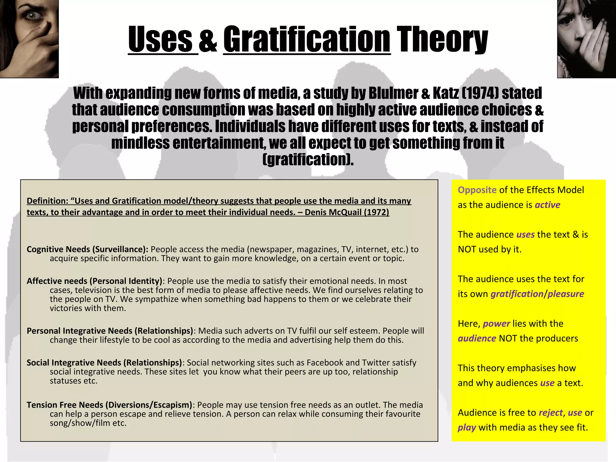 Uses & Gratification Theory
Definition: “Uses and Gratification model/theory suggests that people use the media and its many
texts, to their advantage and in order to meet their individual needs. – Denis McQuail (1972)
Cognitive Needs (Surveillance): People access the media (newspaper, magazines, TV, internet, etc.) to
acquire specific information. They want to gain more knowledge, on a certain event or topic.
Affective needs (Personal Identity): People use the media to satisfy their emotional needs. In most
cases, television is the best form of media to please affective needs. We find ourselves relating to
the people on TV. We sympathize when something bad happens to them or we celebrate their
victories with them.
Personal Integrative Needs (Relationships): Media such adverts on TV fulfil our self esteem. People will
change their lifestyle to be cool as according to the media and advertising help them do this.
Social Integrative Needs (Relationships): Social networking sites such as Facebook and Twitter satisfy
social integrative needs. These sites let you know what their peers are up too, relationship
statuses etc.
Tension Free Needs (Diversions/Escapism): People may use tension free needs as an outlet. The media
can help a person escape and relieve tension. A person can relax while consuming their favourite
song/show/film etc.
With expanding new forms of media, a study by Blulmer & Katz (1974) stated
that audience consumption was based on highly active audience choices &
personal preferences. Individuals have different uses for texts, & instead of
mindless entertainment, we all expect to get something from it
(gratification).
Opposite of the Effects Model
as the audience is active
The audience uses the text & is
NOT used by it.
The audience uses the text for
its own gratification/pleasure
Here, power lies with the
audience NOT the producers
This theory emphasises how
and why audiences use a text.
Audience is free to reject, use or
play with media as they see fit.
 