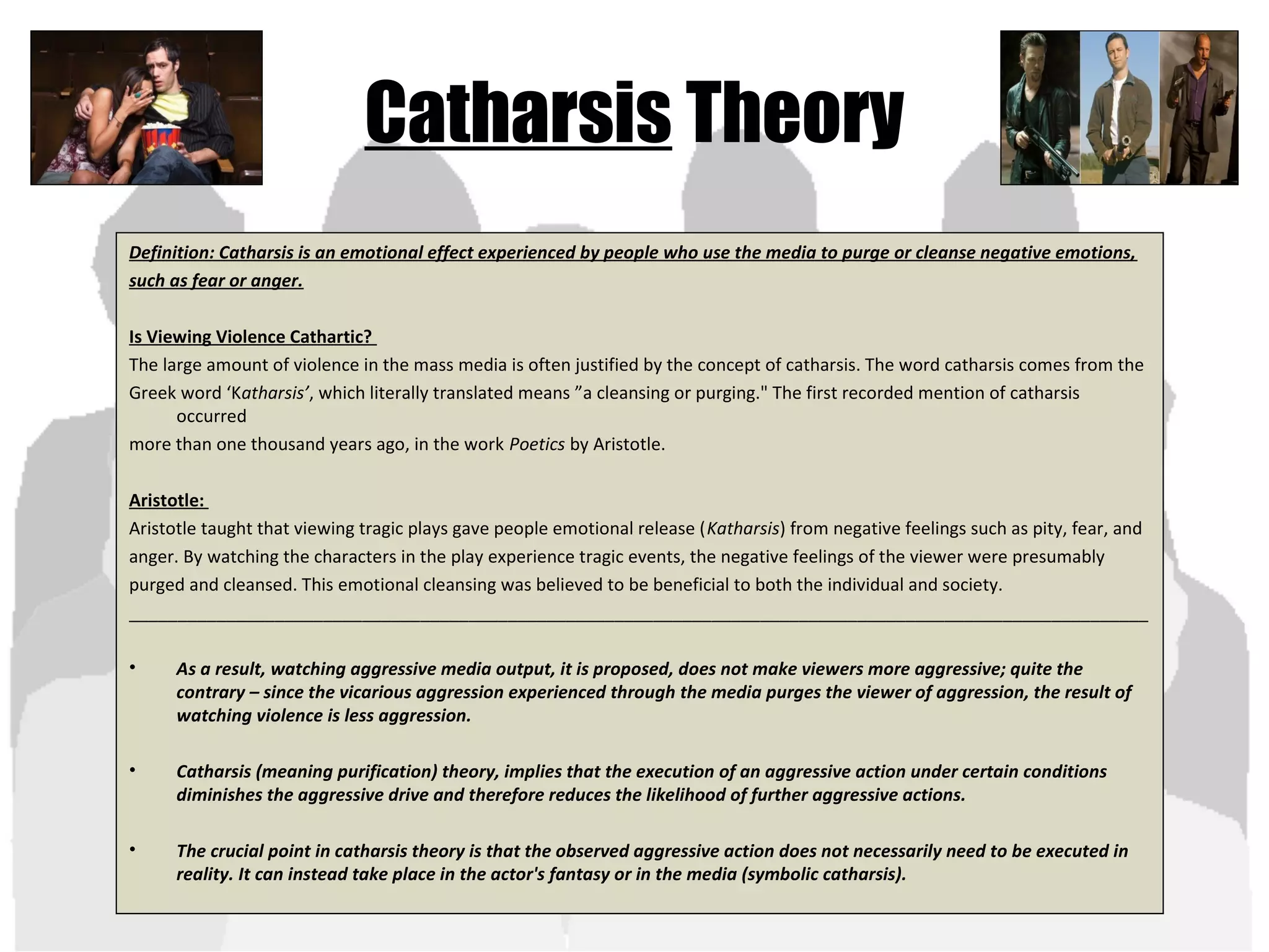 Catharsis Theory
Definition: Catharsis is an emotional effect experienced by people who use the media to purge or cleanse negative emotions,
such as fear or anger.
Is Viewing Violence Cathartic?
The large amount of violence in the mass media is often justified by the concept of catharsis. The word catharsis comes from the
Greek word ‘Katharsis’, which literally translated means ”a cleansing or purging." The first recorded mention of catharsis
occurred
more than one thousand years ago, in the work Poetics by Aristotle.
Aristotle:
Aristotle taught that viewing tragic plays gave people emotional release (Katharsis) from negative feelings such as pity, fear, and
anger. By watching the characters in the play experience tragic events, the negative feelings of the viewer were presumably
purged and cleansed. This emotional cleansing was believed to be beneficial to both the individual and society.
_________________________________________________________________________________________________________
• As a result, watching aggressive media output, it is proposed, does not make viewers more aggressive; quite the
contrary – since the vicarious aggression experienced through the media purges the viewer of aggression, the result of
watching violence is less aggression.
• Catharsis (meaning purification) theory, implies that the execution of an aggressive action under certain conditions
diminishes the aggressive drive and therefore reduces the likelihood of further aggressive actions.
• The crucial point in catharsis theory is that the observed aggressive action does not necessarily need to be executed in
reality. It can instead take place in the actor's fantasy or in the media (symbolic catharsis).
 