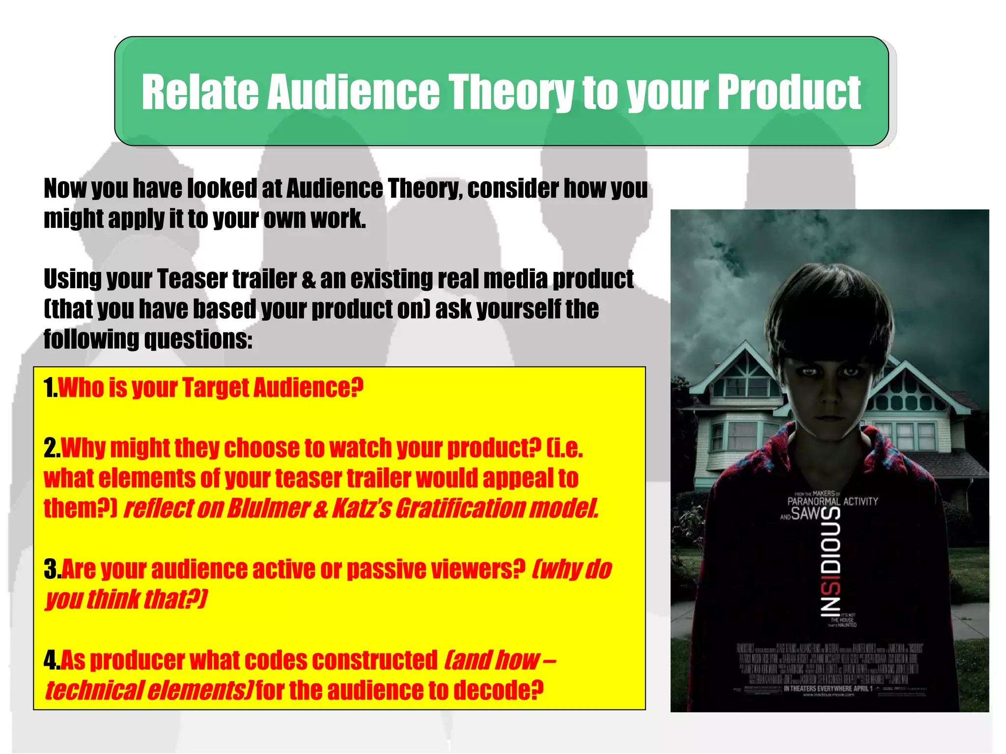 Now you have looked at Audience Theory, consider how you
might apply it to your own work.
Using your Teaser trailer & an existing real media product
(that you have based your product on) ask yourself the
following questions:
Relate Audience Theory to your ProductRelate Audience Theory to your Product
1.Who is your Target Audience?
2.Why might they choose to watch your product? (i.e.
what elements of your teaser trailer would appeal to
them?) reflect on Blulmer & Katz’s Gratification model.
3.Are your audience active or passive viewers? (why do
you think that?)
4.As producer what codes constructed (and how –
technical elements) for the audience to decode?
 