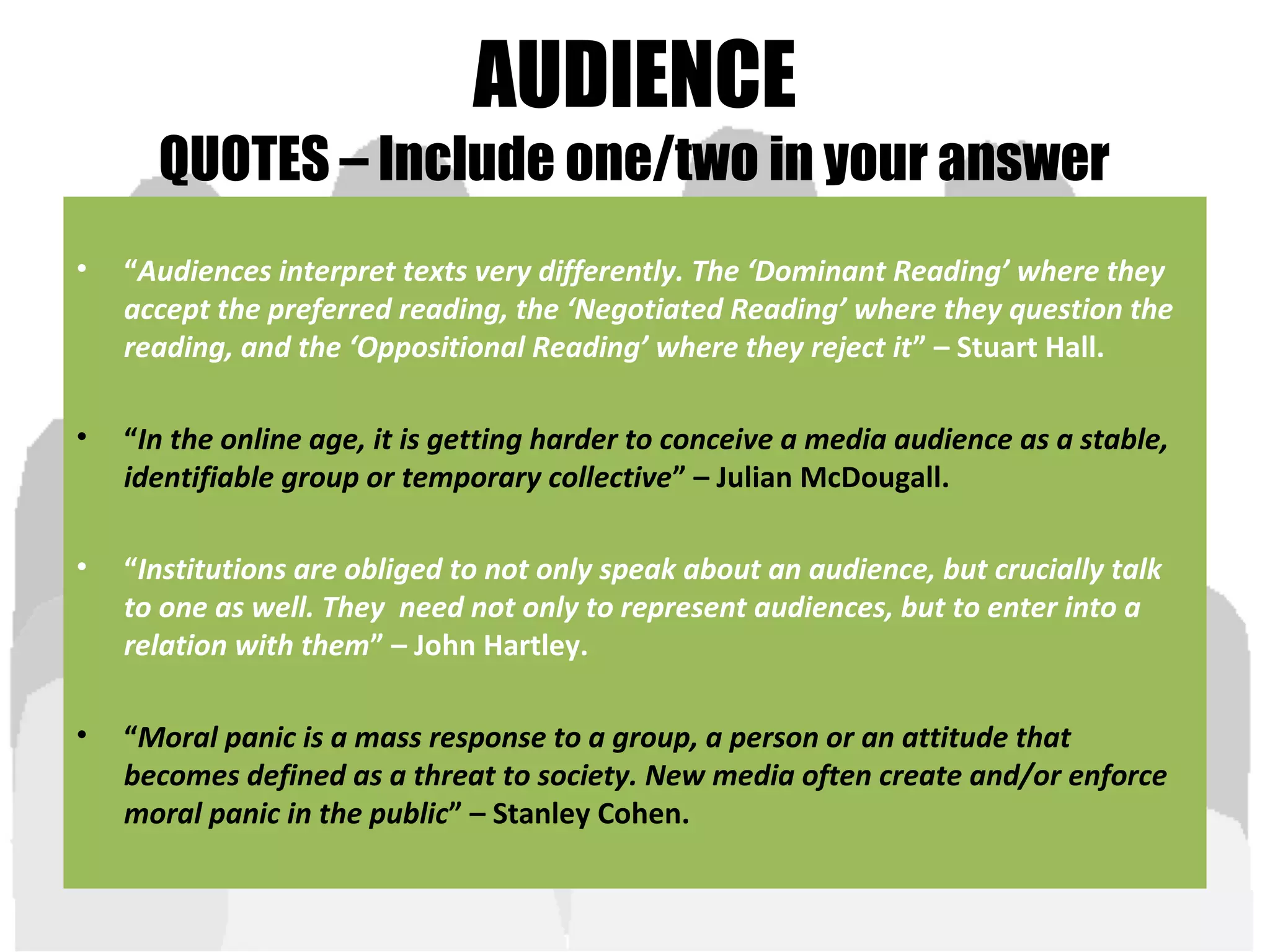 AUDIENCE
QUOTES – Include one/two in your answer
• “Audiences interpret texts very differently. The ‘Dominant Reading’ where they
accept the preferred reading, the ‘Negotiated Reading’ where they question the
reading, and the ‘Oppositional Reading’ where they reject it” – Stuart Hall.
• “In the online age, it is getting harder to conceive a media audience as a stable,
identifiable group or temporary collective” – Julian McDougall.
• “Institutions are obliged to not only speak about an audience, but crucially talk
to one as well. They need not only to represent audiences, but to enter into a
relation with them” – John Hartley.
• “Moral panic is a mass response to a group, a person or an attitude that
becomes defined as a threat to society. New media often create and/or enforce
moral panic in the public” – Stanley Cohen.
 