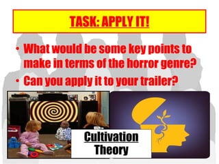 TASK: APPLY IT!
• What would be some key points to
make in terms of the horror genre?
• Can you apply it to your trailer?
Cultivation
Theory
 