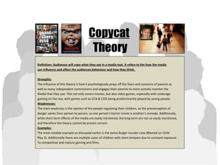 Copycat
Theory
Definition: Audiences will copy what they see in a media text. It refers to the how the media
can influence and affect the audiences behaviour and how they think.
Strengths:
The influence of this theory is how it psychologically prays off the fears and concerns of parents as
well as many independent commissions and engages their parents to more actively monitor the
Media that they use. This not only covers movies, but also video games, especially with underage
gaming on the rise, with games such as GTA & COD being predominantly played by young people.
Weaknesses:
The main weakness is the opinion of the people regulating their children, as the preconception of
danger varies from person to person, so one person's horror movie is another's comedy. Additionally,
while short term effects of the media are easily monitored, the long term are not so easily monitored,
and therefore the theory cannot be proven correct.
Examples:
The most notable example as discussed earlier is the Jamie Bulger murder case (Blamed on Child
Play 3). Additionally there are multiple cases of children with short tempers due to constant exposure
To competitive and mature gaming and films.
 