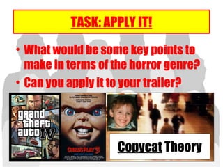 TASK: APPLY IT!
• What would be some key points to
make in terms of the horror genre?
• Can you apply it to your trailer?
Copycat Theory
 