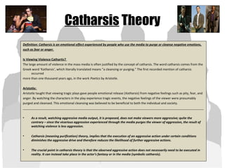 Catharsis Theory
Definition: Catharsis is an emotional effect experienced by people who use the media to purge or cleanse negative emotions,
such as fear or anger.
Is Viewing Violence Cathartic?
The large amount of violence in the mass media is often justified by the concept of catharsis. The word catharsis comes from the
Greek word ‘Katharsis’, which literally translated means ”a cleansing or purging." The first recorded mention of catharsis
occurred
more than one thousand years ago, in the work Poetics by Aristotle.
Aristotle:
Aristotle taught that viewing tragic plays gave people emotional release (Katharsis) from negative feelings such as pity, fear, and
anger. By watching the characters in the play experience tragic events, the negative feelings of the viewer were presumably
purged and cleansed. This emotional cleansing was believed to be beneficial to both the individual and society.
_________________________________________________________________________________________________________
• As a result, watching aggressive media output, it is proposed, does not make viewers more aggressive; quite the
contrary – since the vicarious aggression experienced through the media purges the viewer of aggression, the result of
watching violence is less aggression.
• Catharsis (meaning purification) theory, implies that the execution of an aggressive action under certain conditions
diminishes the aggressive drive and therefore reduces the likelihood of further aggressive actions.
• The crucial point in catharsis theory is that the observed aggressive action does not necessarily need to be executed in
reality. It can instead take place in the actor's fantasy or in the media (symbolic catharsis).
 