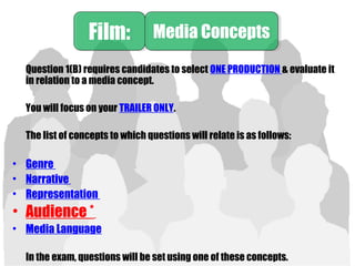 Question 1(B) requires candidates to select ONE PRODUCTION & evaluate it
in relation to a media concept.
You will focus on your TRAILER ONLY.
The list of concepts to which questions will relate is as follows:
• Genre
• Narrative
• Representation
• Audience *
• Media Language
In the exam, questions will be set using one of these concepts.
Film:Film: Media ConceptsMedia Concepts
 