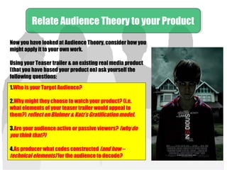 Now you have looked at Audience Theory, consider how you
might apply it to your own work.
Using your Teaser trailer & an existing real media product
(that you have based your product on) ask yourself the
following questions:
Relate Audience Theory to your ProductRelate Audience Theory to your Product
1.Who is your Target Audience?
2.Why might they choose to watch your product? (i.e.
what elements of your teaser trailer would appeal to
them?) reflect on Blulmer & Katz’s Gratification model.
3.Are your audience active or passive viewers? (why do
you think that?)
4.As producer what codes constructed (and how –
technical elements) for the audience to decode?
 