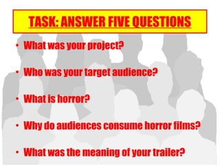 TASK: ANSWER FIVE QUESTIONS
• What was your project?
• Who was your target audience?
• What is horror?
• Why do audiences consume horror films?
• What was the meaning of your trailer?
 